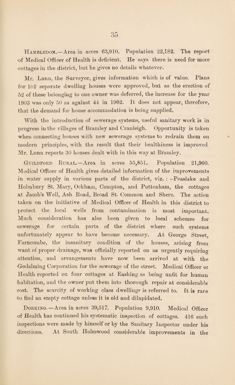 Hambledon.—Area in acres 63,910. Population 22,182. The report of Medical Officer of Health is deficient. He says there is need for more -cottages in the district, but he gives no details whatever. Mr. Lunn, the Surveyor, gives information which is of value. Plans for 102 separate dwelling houses were approved, but as the erection of 52 of these belonging to one owner was deferred, the increase for the year 1903 was only 50 as against 44 in 1902. It does not appear, therefore, that the demand for house accommodation is being supplied. With the introduction of sewerage systems, useful sanitary work is in progress in the villages of Bramley and Cranleigh. Opportunity is taken when connecting houses with new sewerage systems to redrain them on modern principles, with the result that their healthiness is improved Mr. Lunn reports 30 houses dealt with in this way at Bramley. Guildford Pural.—Area in acres 55,851. Population 21,960. Medical Officer of Health gives detailed information of the improvements in water supply in various parts of the district, ATiz. : —Peaslake and Holmbury St. Mary, Ockham, Compton, and Puttenham, the cottages at Jacob’s Well, Ash Road, Broad St. Common and Shere. The action taken on the initiative of Medical Officer of Health in this district to protect the local wells from contamination is most important. Much consideration has also been given to local schemes for sewerage for certain parts of the district where such systems unfortunately appear to have become necessary. At George Street, Farncombe, the insanitary condition of the houses, arising from Avant of proper drainage, was officially reported on as urgently requiring attention, and arrangements have noAv been arrived at with the Godalming Corporation for the sewerage of the street. Medical Officer or Health reported on four cottages at Bashing as being unfit for human (habitation, and the owner put them into thorough repair at considerable cost. The scarcity of working class dwellings is referred to. It is rare Iso find an empty cottage unless it is old and dilapidated. Dorking.—Area in acres 39,517. Population 9,910. Medical Officer ■of Health has continued his systematic inspection of cottages. 416 such inspections were made by himself or by the Sanitary Inspector under his directions. At South Holmwood considerable improvements in the