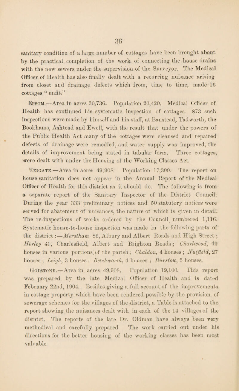 sanitary condition of a large number of cottages have been brought about by the practical completion of the. work of connecting the house drains with the new sewers under the supervision of the Surveyor. The Medical Officer of Health has also finally dealt with a recurring nuisance arising from closet and drainage defects which from, time to time, made 16 cottages “ unfit.” Epsom.—Area in acres 30,736. Population 20,420, Medical Officer of Health has continued his systematic inspection of cottages. 873 such inspections were made by himself and his staff, atBanstead, Tad worth, the Bookhams, Ashtead and Ewell, with the result that under the powers of the Public Health Act many of the cottages were cleansed and repaired defects of drainage were remedied, and water supply was improved, the details of improvement being stated in tabular form. Three cottages, were dealt with under the Housing of the Working Classes Act. Reigate.—Area in acres 49,908. Population 17,300. The report on house sanitation does not appear in the Annual Beport of the Medical Officer of Health for this district as it should do. The following is from a separate report of the Sanitary Inspector of the District Council. During the year 333 preliminary notices and 50 statutory notices were served for abatement of nuisances, the nature of which is given in detail. The re-inspections of works ordered by the Council numbered 1,116. Systematic house-to-house inspection was made in the following parts of the district:—Merstham 86, Albury and Albert Roads and High Street ; llorley 4], Charlesfield, Albert and Biighton Roads; Cliarlwood, 49 houses in various portions.of the parish ; Chaldon, 4 houses ; Nuffield, 27 houses ; Leigh, 3 houses ; Betchworth, 4 houses ; Burstow, 5 houses. Godstone.—Area in acres 49,908. Population 19,100. This report wras prepared by the late Medical Officer of Health and is dated February 22nd, 1904. Besides giving a full account of the improvements in cottage property which have been rendered possible by the provision of sewerage schemes for the villages of the district, a Table is attached to the report showing the nuisances dealt with in each of the 14 villages of the district. The reports of the late Dr. Oldman have always been very methodical and carefully prepared. The wTork carried out under his directions for the better housing of the working classes has been most valuable.