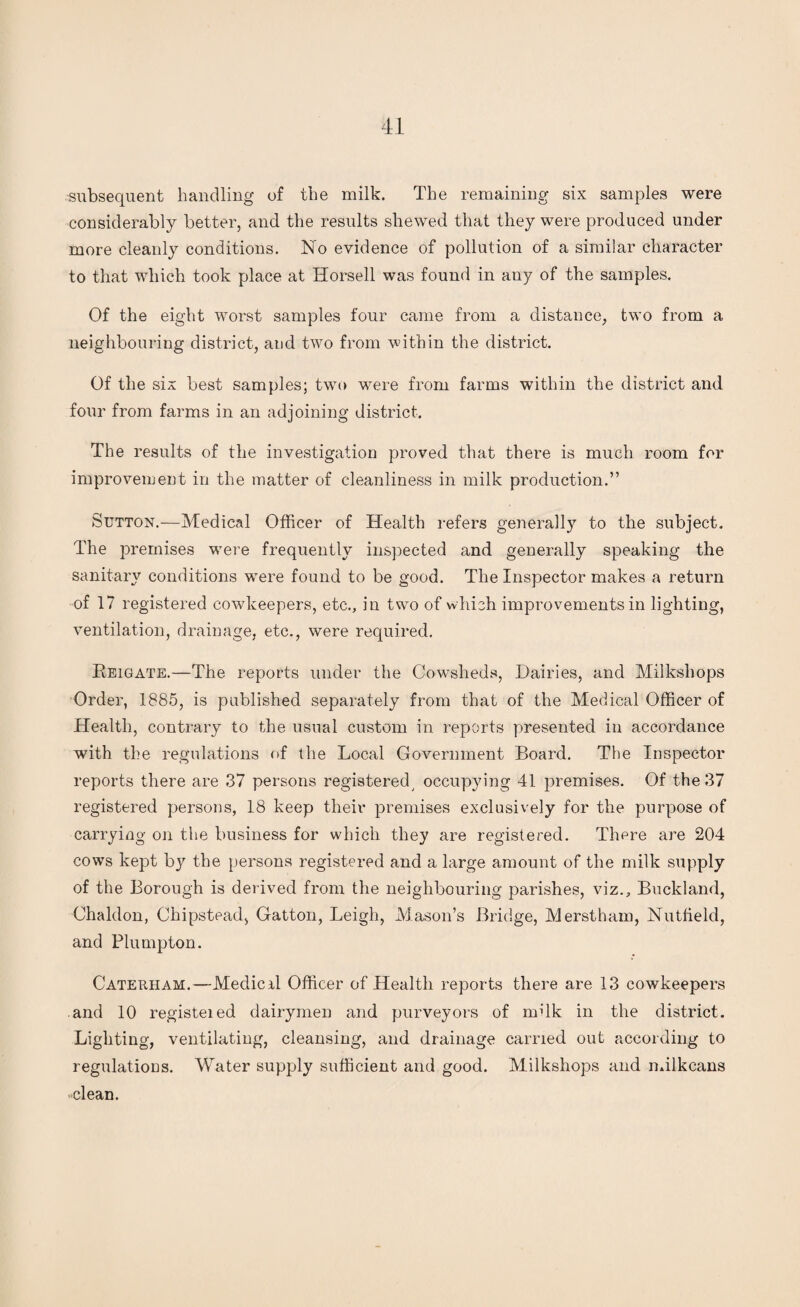 subsequent handling of the milk. The remaining six samples were considerably better, and the results shewed that they were produced under more cleanly conditions. No evidence of pollution of a similar character to that which took place at Horsell was found in any of the samples. Of the eight worst samples four came from a distance, two from a neighbouring district, and two from within the district. Of the six best samples; twro were from farms within the district and four from farms in an adjoining district. The results of the investigation proved that there is much room for improvement in the matter of cleanliness in milk production.” Sutton.—Medical Officer of Health refers generally to the subject. The premises were frequently inspected and generally speaking the sanitary conditions were found to be good. The Inspector makes a return of 17 registered cowkeepers, etc., in two of which improvements in lighting, ventilation, drainage, etc., were required. Reigate.—The reports under the Cowsheds, Dairies, and Milksliops Order, 1885, is published separately from that of the Medical Officer of Health, contrary to the usual custom in reports presented in accordance with the regulations of the Local Government Board. The Inspector reports there are 37 persons registered, occupying 41 premises. Of the 37 registered persons, 18 keep their premises exclusively for the purpose of carrying on the business for which they are registered. There are 204 cows kept by the persons registered and a large amount of the milk supply of the Borough is derived from the neighbouring parishes, viz., Buckland, Chaldon, Chipstead, Gatton, Leigh, Mason’s Bridge, Merstham, Nutfield, and Plumpton. Caterham.—Medical Officer of Health reports there are 13 cowkeepers and 10 registeied dairymen and purveyors of milk in the district. Lighting, ventilating, cleansing, and drainage carried out according to regulations. Water supply sufficient and good. Milkshops and milkcans clean.