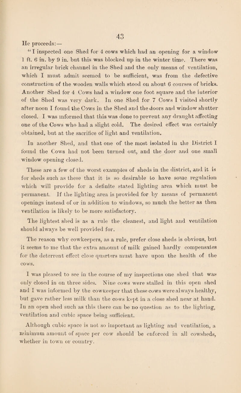 He proceeds: — “ I inspected one Shed for 4 cows which had an opening for a window 1 ft. 6 in. by 9 in. but this was blocked up in the winter time. There was an irregular brick channel in the Shed and the only means of ventilation, which I must admit seemed to be sufficient, was from the defective construction of the wooden walls which stood on about 6 courses of bricks. Another Shed for 4 Cows had a window one foot square and the interior of the Shed was very dark. In one Shed for 7 Cows I visited shortly after noon I found the Cows in the Shed and the doors and window shutter closed. I was informed that this was done to prevent any draught affecting one of the Cows who had a slight cold. The desired effect was certainly obtained, but at the sacrifice of light and ventilation. In another Shed, and that one of the most isolated in the District I found the Cows had not been turned out, and the door and one small window opening closed. These are a few of the worst examples of sheds in the district, and it is for sheds such as these that it is so desirable to have some regulation which will provide for a definite stated lighting area which must be permanent. If the lighting area is provided for by means of permanent openings instead of or in addition to windows, so much the better as then ventilation is likely to be more satisfactory. The lightest shed is as a rule the cleanest, and light and ventilation should always be well provided for. The reason why eowkeepers, as a rule, prefer close sheds is obvious, but it seems to me that the extra amount of milk gained hardly compensates for the deterrent effect close quarters must have upon the health of the cows. I was pleased to see in the course of my inspections one shed that was only closed in on three sides. Nine cows were stalled in this open shed and I was informed by the cowueeper that these cows were always healthy, but gave rather less milk than the cows kept in a close shed near at hand. In an open shed such as this there can be no question as to the lighting, ventilation and cubic space being sufficient. Although cubic space is not so important as lighting arid ventilation, a. minimum amount of space per cow should be enforced in all cowsheds, whether in town or country.