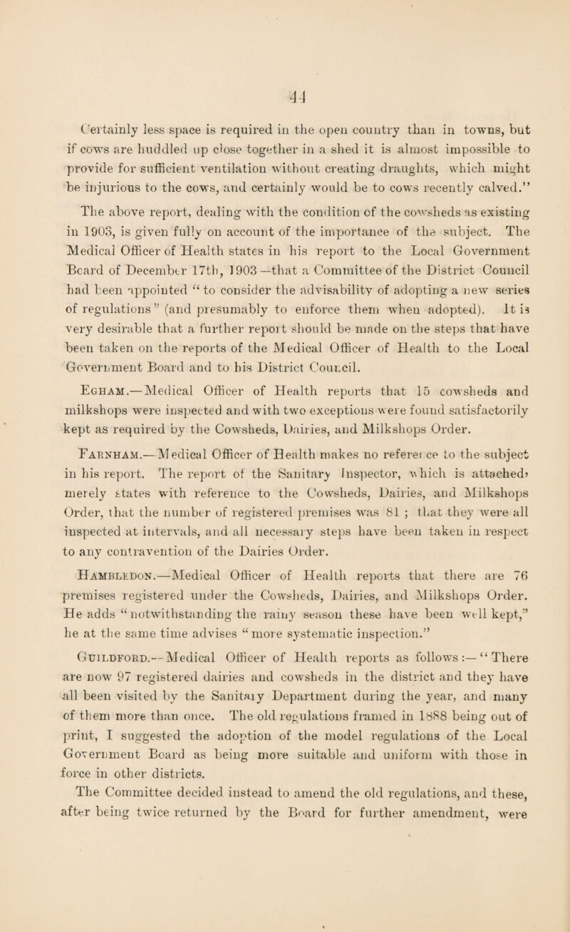 Certainly less space is required in the open country than in towns, but if cows are huddled up dose together in a shed it is almost impossible to provide for sufficient ventilation without creating draughts, which might be injurious to the cows, and certainly would be to cows recently calved.” The above report, dealing with the condition of the cowsheds as existing in 1903, is given fully on account of the importance of the subject. The Medical Officer of Health states in his report to the Local Government Beard of December 17th, 1903—that a Committee of the District Council had been appointed “ to consider the advisability of adopting a new series of regulations ” (and presumably to enforce them when adopted). It is very desirable that a further report should be made on the steps that have been taken on the reports of the Medical Officer of Health to the Local GoverLment Board and to his District Council. Egham.— Medical Officer of Health reports that 15 cowsheds and milkshops were inspected and with two exceptions were found satisfactorily kept as required by the Cowsheds, Dail ies, and Milkshops Order. Farnham.—Medical Officer of Health makes no reference to the subject in his report. The report of the Sanitary Inspector, which is attached? merely states with reference to the Cowsheds, Dairies, and Milkshops Order, that the number of registered premises was 81 ; that they were all inspected at intervals, and all necessary steps have been taken in respect to any contravention of the Dairies Order. Hambledon.—Medical Officer of Health reports that there are 76 premises registered under the Cowsheds, Dairies, and Milkshops Order. He adds “ notwithstanding the rainy season these have been well kept,” he at the same time advises “more systematic inspection.” Guildford.—Medical Officer of Health reports as follows There are now 97 registered dairies and cowsheds in the district and they have all been visited by the Sanitary Department during the year, and many of them more than once. The old regulations framed in 1888 being out of print, I suggested the adoption of the model regulations of the Local Government Board as being more suitable and uniform with those in force in other districts. The Committee decided instead to amend the old regulations, and these, after being twice returned by the Board for further amendment, were