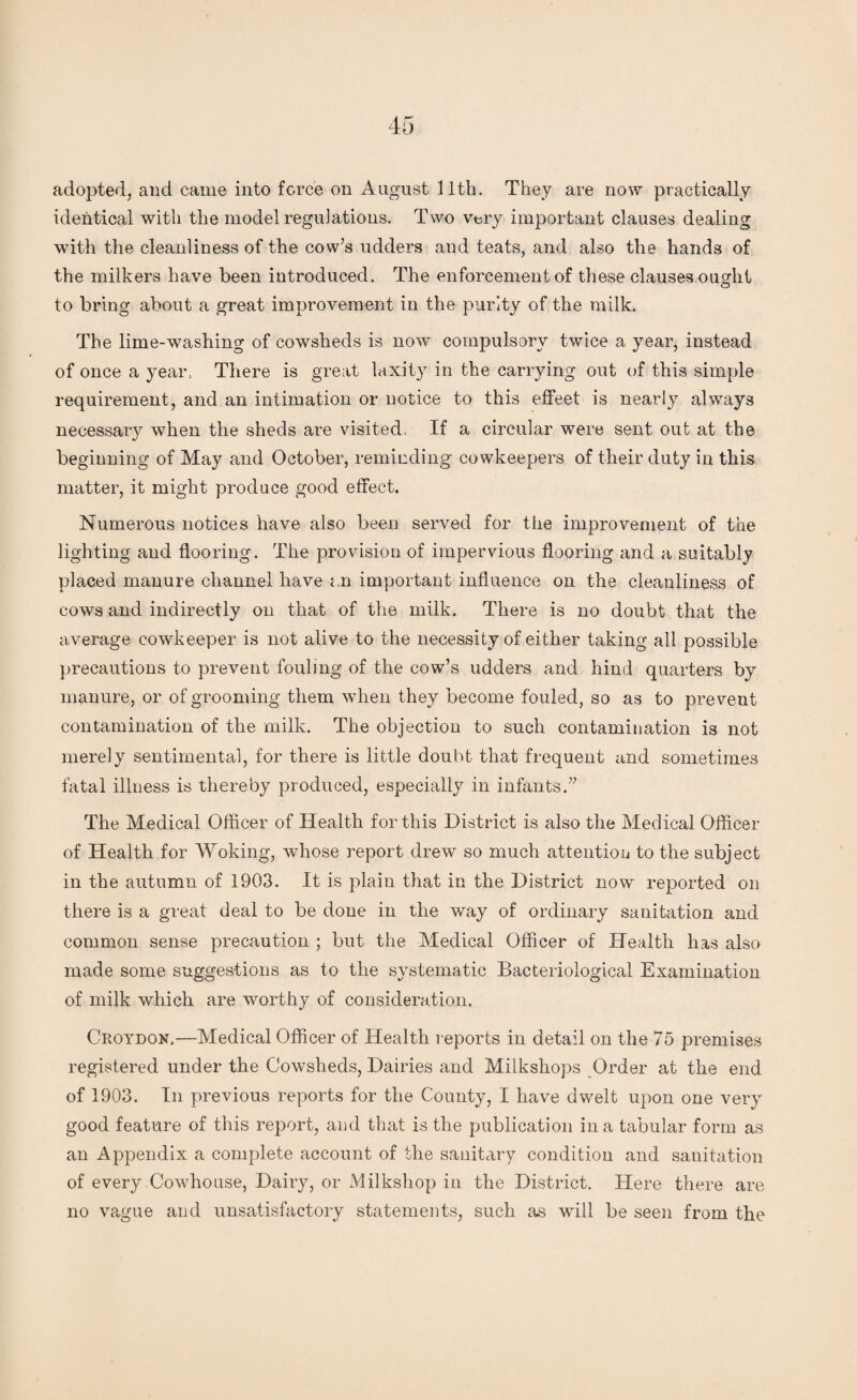 adopted, and came into force on August llth. They are now practically identical with the model regulations. Two very important clauses dealing with the cleanliness of the cow’s udders and teats, and also the hands of the milkers have been introduced. The enforcement of these clauses ouffiit to bring about a great improvement in the purity of the milk. The lime-washing of cowsheds is now compulsory twice a year, instead of once a year, There is great laxity in the carrying out of this simple requirement, and an intimation or notice to this effeet is nearly always necessary when the sheds are visited, If a circular were sent out at the beginning of May and October, reminding cowkeepers of their duty in this matter, it might produce good effect. Numerous notices have also been served for the improvement of the lighting and flooring. The provision of impervious flooring and a suitably placed manure channel have an important influence on the cleanliness of cows and indirectly on that of the milk. There is no doubt that the average eowkeeper is not alive to the necessity of either taking all possible precautions to prevent fouling of the cow’s udders and hind quarters by manure, or of grooming them when they become fouled, so as to prevent contamination of the milk. The objection to such contamination is not merely sentimental, for there is little doubt that frequent and sometimes fatal illness is thereby produced, especially in infants.” The Medical Officer of Health for this District is also the Medical Officer of Health for Woking, whose report drew so much attention to the subject in the autumn of 1903. It is plain that in the District now reported on there is a great deal to be done in the way of ordinary sanitation and common sense precaution ; but the Medical Officer of Health has also made some suggestions as to the systematic Bacteriological Examination of milk which are worthy of consideration. Croydon.—Medical Officer of Health reports in detail on the 75 premises registered under the Cowsheds, Dairies and Milkshops Order at the end of 1903. In previous reports for the County, I have dwelt upon one very good feature of this report, and that is the publication in a tabular form as an Appendix a complete account of the sanitary condition and sanitation of every Cowhouse, Dairy, or Milkshop in the District. Here there are no vague and unsatisfactory statements, such as will be seen from the