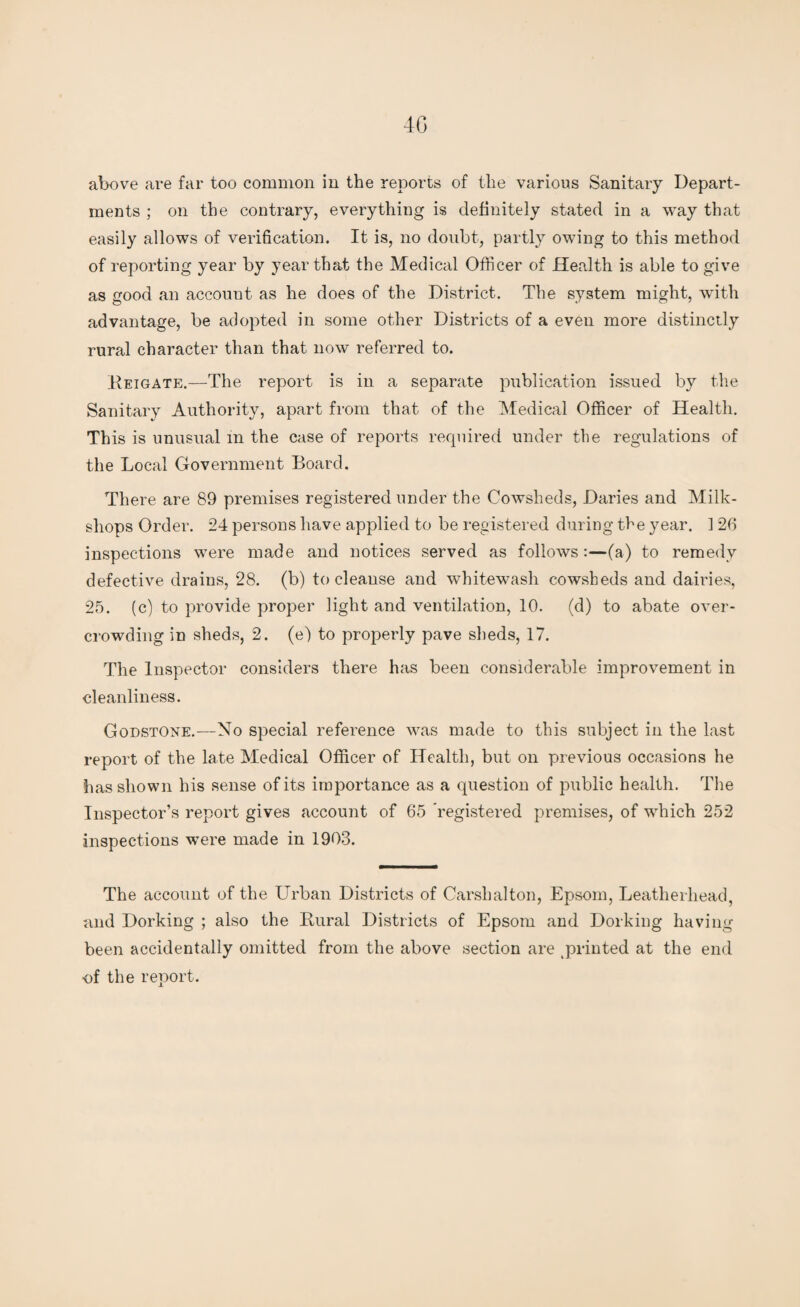 4G above are far too common in the reports of the various Sanitary Depart¬ ments ; on the contrary, everything is definitely stated in a way that easily allows of verification. It is, no doubt, partly owing to this method of reporting year by year that the Medical Officer of Health is able to give as good an account as he does of the District. The system might, with advantage, be adopted in some other Districts of a even more distinctly rural character than that now referred to. Reigate.—The report is in a separate publication issued by the Sanitary Authority, apart from that of the Medical Officer of Health. This is unusual in the case of reports required under the regulations of the Local Government Board. There are 89 premises registered under the Cowsheds, Daries and Milk- shops Order. 24 persons have applied to be registered during the year. 1 26 inspections were made and notices served as follows :—(a) to remedy defective drains, 28. (b) to cleanse and whitewash cowsheds and dairies, 25. (c) to provide proper light and ventilation, 10. (d) to abate over¬ crowding in sheds, 2. (e) to properly pave sheds, 17. The Inspector considers there has been considerable improvement in cleanliness. GodstOne.—No special reference was made to this subject in the last report of the late Medical Officer of Health, but on previous occasions he has shown his sense of its importance as a question of public health. The Inspector’s report gives account of 65 ’registered premises, of which 252 inspections were made in 1903. The account of the Urban Districts of Carshalton, Epsom, Leatherliead, and Dorking ; also the Rural Districts of Epsom and Dorking having been accidentally omitted from the above section are printed at the end •of the report.
