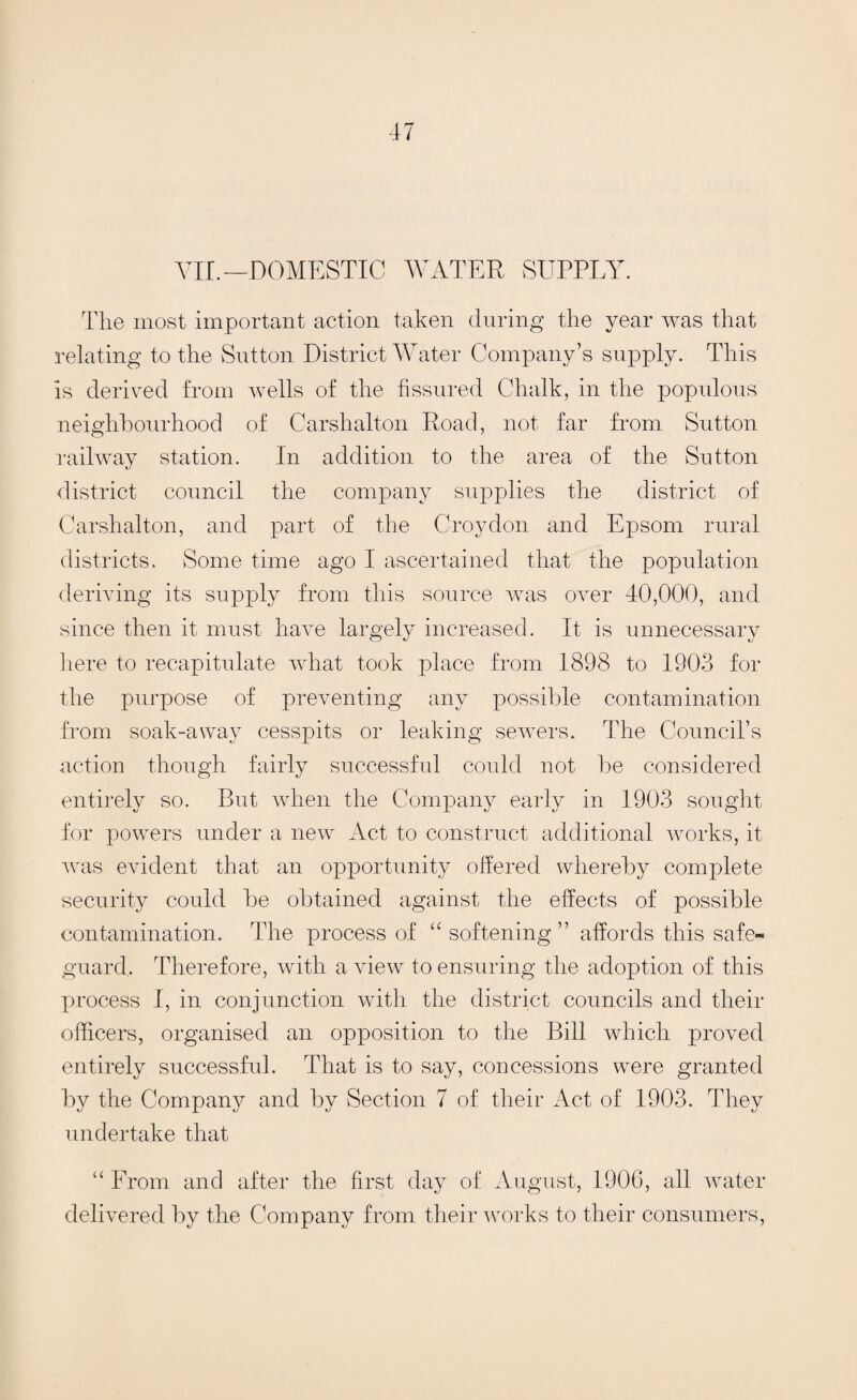 VII. — DOMESTIC WATER SUPPLY. The most important action taken during the year was that relating to the Sutton District Water Company’s supply. This is derived from wells of the fissured Chalk, in the populous neighbourhood of Carshalton Road, not far from Sutton railway station. In addition to the area of the Sutton district council the company supplies the district of Carshalton, and part of the Croydon and Epsom rural districts. Some time ago I ascertained that the population deriving its supply from this source was over 40,000, and since then it must have largely increased. It is unnecessary here to recapitulate what took place from 1898 to 1903 for the purpose of preventing any possible contamination from soak-away cesspits or leaking sewers. The Council’s action though fairly successful could not be considered entirely so. But when the Company early in 1903 sought for powers under a new Act to construct additional works, it was evident that an opportunity offered whereby complete security could be obtained against the effects of possible contamination. The process of “softening” affords this safe¬ guard, Therefore, with a view to ensuring the adoption of this process I, in conjunction with the district councils and their officers, organised an opposition to the Bill which proved entirely successful. That is to say, concessions were granted by the Company and by Section 7 of their Act of 1903. They undertake that “ From and after the first day of August, 1906, all water delivered by the Company from their works to their consumers,