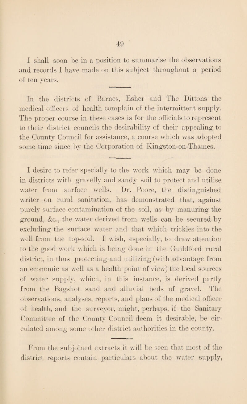 I shall soon he in a position to summarise the observations and records I have made on this subject throughout a period of ten years. In the districts of Barnes, Esher and The Dittons the medical officers of health complain of the intermittent supply. The proper course in these cases is for the officials to represent to their district councils the desirability of their appealing to the County Council for assistance, a course which was adopted some time since by the Corporation of Kingston-on-Thames. I desire to refer specially to the work which may be done in districts with gravelly and sandy soil to protect and utilise water from surface wrells. Dr. Poore, the distinguished writer on rural sanitation, has demonstrated that, against purely surface contamination of the soil, as by manuring the ground, &c,, the water derived from wells can be secured by excluding the surface water and that which trickles into the well from the top-soil. I wish, especially, to draw attention to the good work which is being done in the Guildford rural district, in thus protecting and utilizing (with advantage from an economic as well as a health point of view) the local sources of water supply, which, in this instance, is derived partly from the Bagshot sand and alluvial beds of gravel. The observations, analyses, reports, and plans of the medical officer of health, and the surveyor, might, perhaps, if the Sanitary Committee of the County Council deem it desirable, be cir¬ culated among some other district authorities in the county. From the subjoined extracts it will be seen that most of the district reports contain particulars about the water supply,