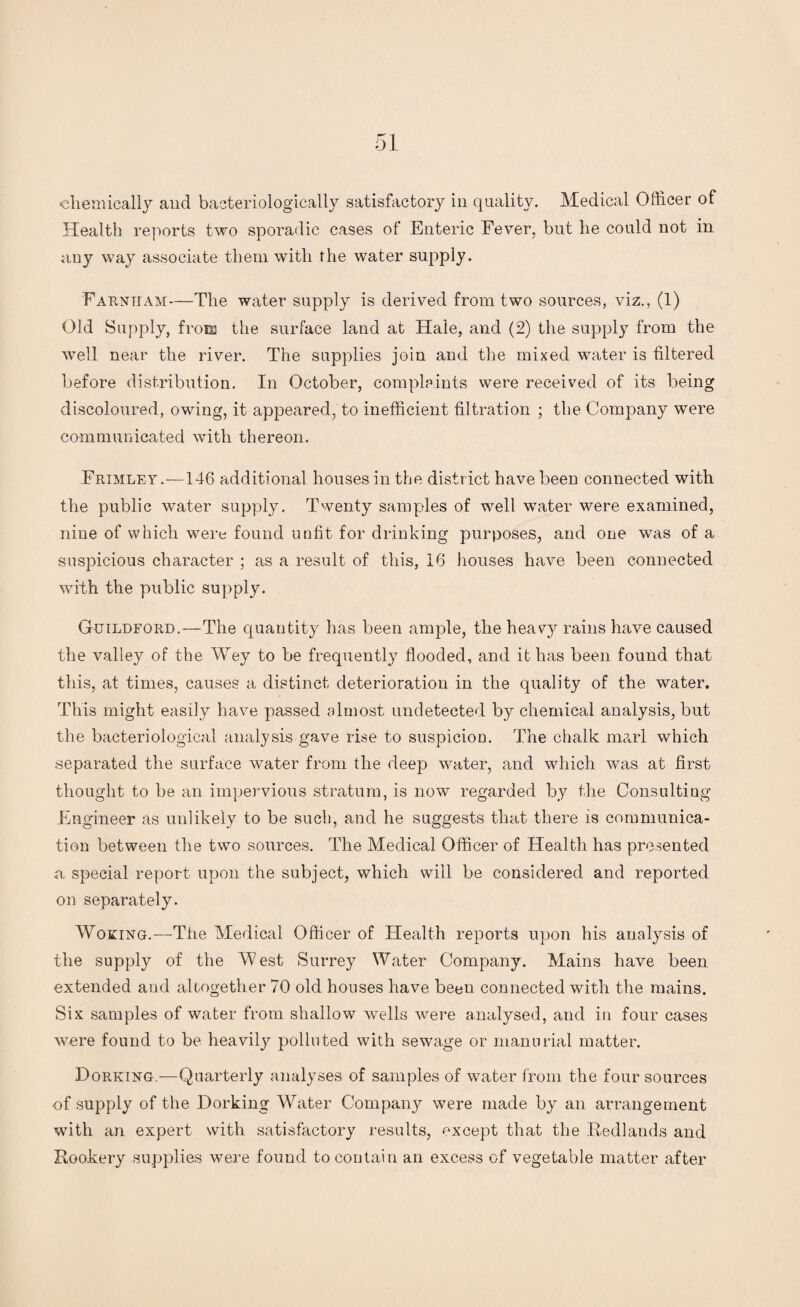 •chemically and bacteriologically satisfactory in quality. Medical Officer of Health reports two sporadic cases of Enteric Fever, but he could not in any way associate them with the water supply. Farntjam—The water supply is derived from two sources, viz., (1) Old Supply, from the surface land at Hale, and (2) the supply from the well near the river. The supplies join and the mixed water is filtered before distribution. In October, complaints were received of its being discoloured, owing, it appeared, to inefficient filtration ; the Company were communicated with thereon. Frimley.-—146 additional houses in the district have been connected with the public water supply. Twenty samples of well water were examined, nine of which were found unfit for drinking purposes, and one was of a suspicious character ; as a result of this, 16 houses have been connected with the public supply. Guildford.—The quantity has been ample, the heavy rains have caused the valley of the Wey to be frequently flooded, and it has been found that this, at times, causes a distinct deterioration in the quality of the water. This might easily have passed almost undetected by chemical analysis, but the bacteriological analysis gave rise to suspicion. The chalk marl which separated the surface water from the deep water, and which was at first thought to be an impervious stratum, is now regarded by the Consulting Engineer as unlikely to be such, and he suggests that there is communica¬ tion between the two sources. The Medical Officer of Health has presented a special report upon the subject, which will be considered and reported on separately. Woking.—-The Medical Officer of Health reports upon his analysis of the supply of the West Surrey Water Company. Mains have been extended and altogether 70 old houses have been connected with the mains. Six samples of water from shallow wells were analysed, and in four cases were found to be heavily polluted with sewage or manorial matter. Forking.—Quarterly analyses of samples of water from the four sources of supply of the Dorking Water Company were made by an arrangement with an expert with satisfactory results, except that the Redlands and Rookery supplies were found to contain an excess of vegetable matter after