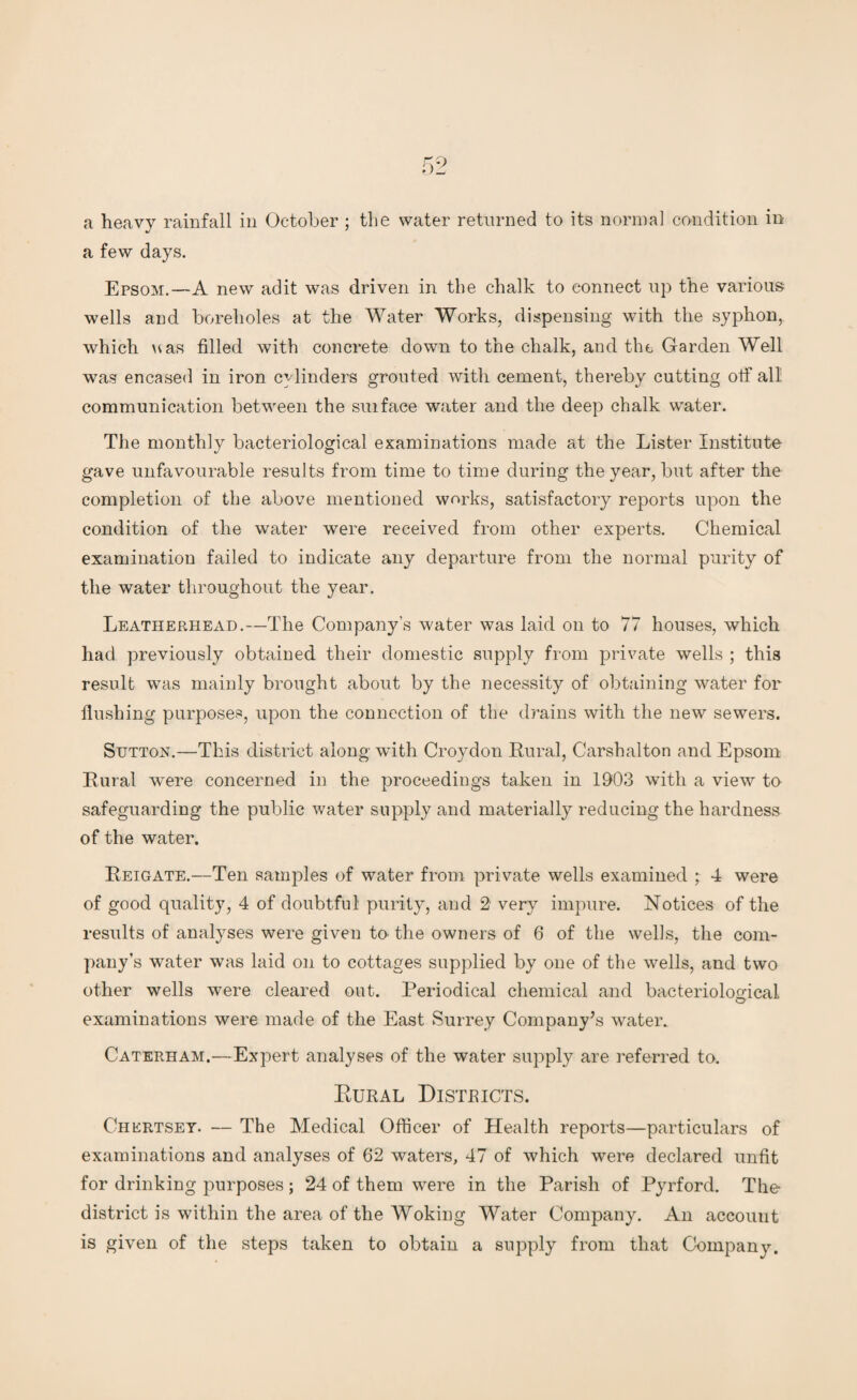 a heavy rainfall in October ; the water returned to its normal condition in a few days. Epsom.—A new adit was driven in the chalk to connect up the various wells and boreholes at the Water Works, dispensing with the syphon,, which uas filled with concrete down to the chalk, and the Garden Well was encased in iron cylinders grouted with cement, thereby cutting off all communication between the suiface water and the deep chalk water. The monthly bacteriological examinations made at the Lister Institute gave unfavourable results from time to time during the year, but after the completion of the above mentioned works, satisfactory reports upon the condition of the water were received from other experts. Chemical examination failed to indicate any departure from the normal purity of the water throughout the year. Leatherhead.—The Company’s water was laid on to 77 houses, which had previously obtained their domestic supply from private wells ; this result was mainly brought about by the necessity of obtaining water for flushing purposes, upon the connection of the drains with the new sewers. Sutton.—This district along with Croydon Rural, Carshalton and Epsom Rural were concerned in the proceedings taken in 1903 with a view to safeguarding the public water supply and materially reducing the hardness of the water. Reigate.—Ten samples of water from private wells examined ; 4 were of good quality, 4 of doubtful purity, and 2- very impure. Notices of the results of analyses were given to the owners of 6 of the wells, the com¬ pany’s water was laid on to cottages supplied by one of the wells, and two other wells were cleared out. Periodical chemical and bacteriological examinations were made of the East Surrey Company’s water. Caterham.—Expert analyses of the water supply are referred to. Rural Districts. Chertsey. — The Medical Officer of Health reports—particulars of examinations and analyses of 62 waters, 47 of which were declared unfit for drinking purposes ; 24 of them were in the Parish of Pyrford. The district is within the area of the Woking Water Company. An account is given of the steps taken to obtain a supply from that Company.