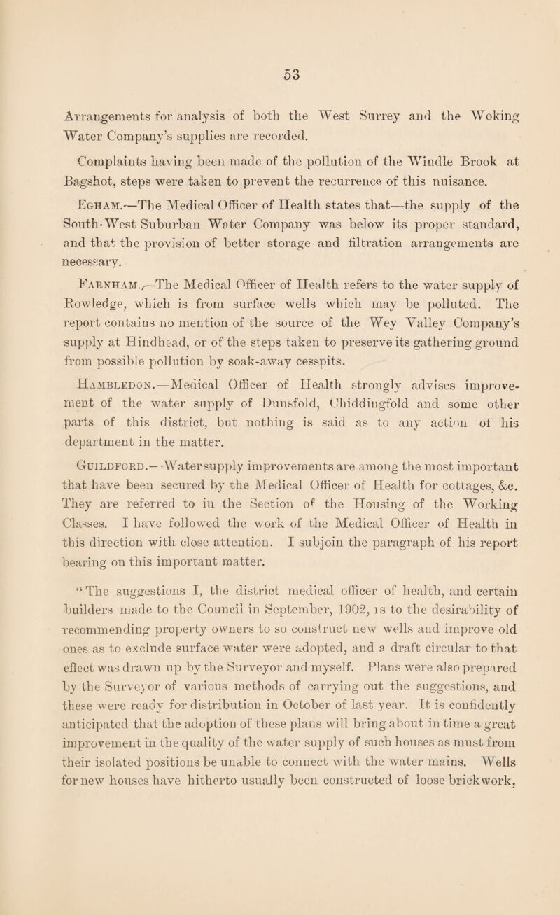 Arrangements for analysis of both the West Surrey and the Woking Water Company’s supplies are recorded. Complaints having been made of the pollution of the Windle Brook at Bagshot, steps were taken to prevent the recurrence of this nuisance. Egham.—The Medical Officer of Health states that—the supply of the South-West Suburban Water Company was below its proper standard, and that the provision of better storage and filtration arrangements are necessary. Farnham.,—The Medical Officer of Health refers to the water supply of Bowledge, which is from surface wells which may be polluted. The report contains no mention of the source of the Wey Yalley Company’s supply at Hindhead, or of the steps taken to preserve its gathering ground from possible pollution by soak-away cesspits. Hambledon.-—Medical Officer of Health strongly advises improve¬ ment of the water supply of Dunsfold, Cliiddingfold and some other parts of this district, but nothing is said as to any action of his department in the matter. Guildford.— Water supply improvements are among the most important that have been secured b}^ the Medical Officer of Health for cottages, &c. They are referred to in the Section of the Housing of the Working Classes. I have followed the work of the Medical Officer of Health in this direction with close attention. I subjoin the paragraph of his report bearing on this important matter. “The suggestions I, the district medical officer of health, and certain builders made to the Council in September, 1902, is to the desirability of recommending property owners to so construct new wells and improve old ones as to exclude surface water were adopted, and a draft circular to that effect was drawn up by the Surveyor and myself. Plans were also prepared by the Surveyor of various methods of carrying out the suggestions, and these were ready for distribution in October of last year. It is confidently anticipated that the adoption of these plans will bring about in time a great improvement in the quality of the water supply of such houses as must from their isolated positions be unable to connect with the water mains. Wells for new houses have hitherto usually been constructed of loose brickwork,