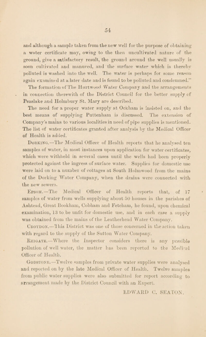 and although a sample taken from the new well for the purpose of obtaining a water certificate may, owing to the then uncultivated nature of the ground, give a satisfactory result, the ground around the well usually is soon cultivated and manured, and the surface water which is thereby polluted is washed into the well. The water is perhaps for some reason again examined at a later date and is found to be polluted and condemned.” The formation of The Hurtwood Water Company and the arrangements in connection therewith of the District Council for the better supply of Peaslake and Holmbury St. Mary are described. The need for a proper water supply at Ockham is insisted on, and the best means of supplying Puttenliam is discussed. The extension of *• Company’s mains to various localities in need of pipe supplies is mentioned. The list of water certificates granted after analysis by the Medical Officer of Health is added. Dorking.—The Medical Officer of Health reports that lie analysed ten samples of water, in most instances upon application for water certificates, which were withheld in several cases until the wells had been properly protected against the ingress of surface water. Supplies for domestic use were laid on to a number of cottages at South Holmwood from the mains of the Dorking Water Company, when the drains were connected with the new sewers. Epsom.—The Medical Officer of Health reports that, of 17 samples of water from wells supplying about 50 houses in the parishes of Ashtead, Great Bookham, Cobham and Eetcliam, he found, upon chemical examination, 13 to be unfit for domestic use, and in each case a supply was obtained from the mains of the Leatherhead Water Company. Croydon.—4 his District was one of those concerned in the action taken with regard to the supply of the Sutton Water Company. Heigate.—Where the Inspector considers there is any possible pollution of well water, the matter has been reported to the Medical Officer of Health. Godstone.—Twelve samples from private water supplies were analysed and reported on by the late Medical Officer of Health. Twelve samples from public water supplies were also submitted for report according to arrangement made by the District Council with an Expert. EDWAED 0. SEATON.