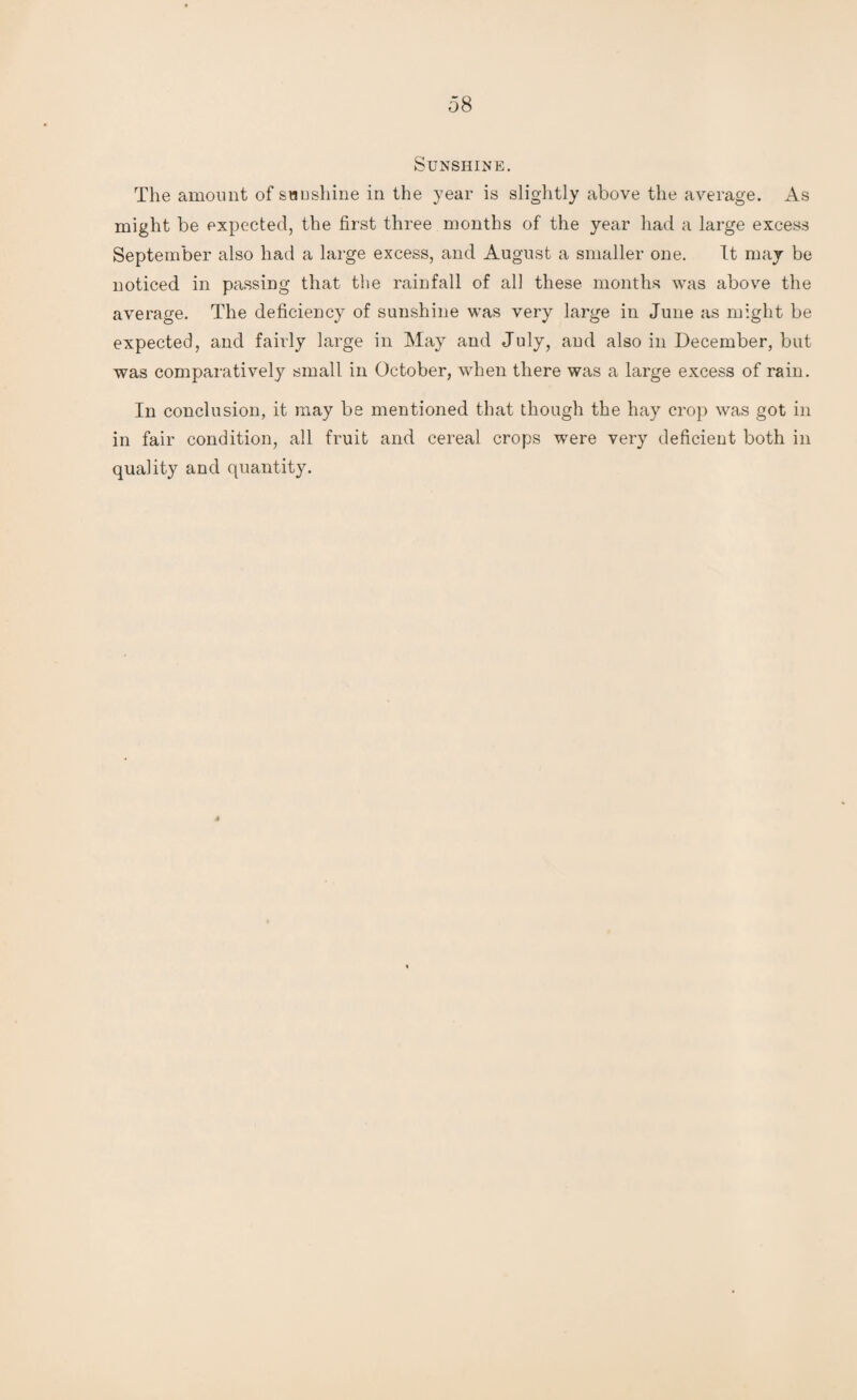 Sunshine. The amount of sunshine in the year is slightly above the average. As might be expected, the first three months of the year had a large excess September also had a large excess, and August a smaller one. It may be noticed in passing that the rainfall of all these months was above the average. The deficiency of sunshine was very large in June as might be expected, and fairly large in May and July, and also in December, but was comparatively small in October, when there was a large excess of rain. In conclusion, it may be mentioned that though the hay crop was got in in fair condition, all fruit and cereal crops were very deficient both in quality and quantity.