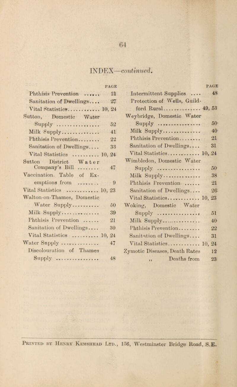 PAGE Phthisis Prevention . 21 Sanitation of Dwellings.... 27 Vital Statistics.10, 24 Sutton, Domestic Water Supply .. 52 Milk Supply. 41 Phthisis Prevention. 22 Sanitation of Dwellings.... 33 Vital Statistics .10, 24 Sutton District Water Company’s Bill . 47 Vaccination, Table of Ex¬ emptions from . 9 Vital Statistics . 10, 23 Walton-on-Thames, Domestic Water Supply. 50 Milk Supply. 39 Phthisis Prevention . 21 Sanitation of Dwellings.... 30 Vital Statistics .10, 24 Water Supply. 47 Discolouration of Thames Supply . 48 PAGE Intermittent Supplies .... 48 Protection of Wells, Guild¬ ford Rural.49, 53 Weybridge, Domestic Water Supply . 50 Milk Supply. 40 Phthisis Prevention. 21 Sanitation of Dwellings.... 31 Vital Statistics.10, 24 Wimbledon, Domestic Water Supply . 50 Milk Supply. 38 Phthisis Prevention . 21 Sanitation of Dwellings.... 26 Vital Statistics.10, 23 Woking, Domestic Water Supply .♦ 51 Milk Supply. 40 Phthisis Prevention. 22 Sanitation of Dwellings.... 31 Vital Statistics.10, 24 Zymotic Diseases, Death Rates 12 ,, Deaths from 23 Printed by Henry Kemshead Ltd., 156, Westminster Bridge Road, S.E..