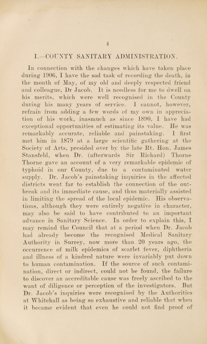 I.—COUNTY SANITARY ADMINISTRATION. In connection with the changes which have taken place during 1906, I have the sad task of recording the death, in the month of May, of my old and deeply respected friend and colleague, Dr Jacob. It is needless for me to dwell on his merits, which were well recognised in the County during his many years of service. I cannot, however, refrain from adding a few words of my own in apprecia¬ tion of his work, inasmuch as since 1890, I have had exceptional opportunities of estimating its value. He was remarkably accurate, reliable and painstaking. I first met him in 1879 at a large scientific gathering at the Society of Arts, presided over by the late Rt. Hon. James Stansfeld, when Dr. (afterwards Sir Richard) Thorne Thorne gave an account of a very remarkable epidemic of typhoid in our County, due to a contaminated water supply. Dr. Jacob’s painstaking inquiries in the affected districts went far to establish the connection of the out¬ break and its immediate cause, and thus materially assisted in limiting the spread of the local epidemic. His observa¬ tions, although they were entirely negative in character, may also be said to have contributed to an important advance in Sanitary Science. In order to explain this, I may remind the Council that at a period when Dr. Jacob had already become the recognised Medical Sanitary Authority in Surrey, now more than 20 years ago, the occurrence of milk epidemics of scarlet fever, diphtheria and illness of a kindred nature were invariably put down to human contamination. If the source of such contami¬ nation, direct or indirect, could not be found, the failure to discover an accreditable cause was freely ascribed to the want of diligence or perception of the investigators. But Dr. Jacob’s inquiries were recognised by the Authorities at Whitehall as being so exhaustive and reliable that when it became evident that even he could not find proof of