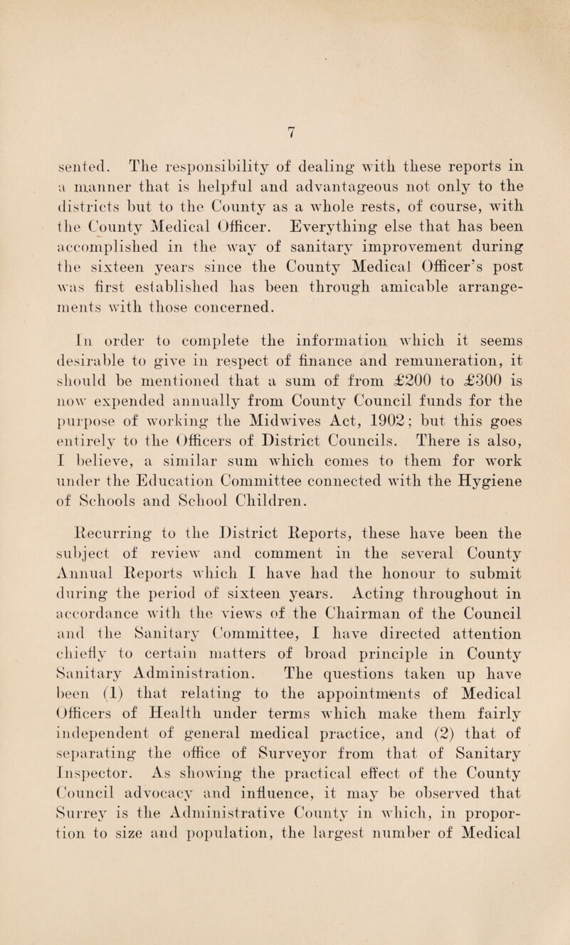 sented. The responsibility of dealing with these reports in a manner that is lielpfnl and advantageous not only to the districts but to the County as a whole rests, of course, Avith the County Medical Officer. Everything else that has been accomplished in the Avay of sanitary improvement during the sixteen years since the County Medical Officer’s post was first established has been through amicable arrange¬ ments with those concerned. In order to complete the information which it seems desirable to give in respect of finance and remuneration, it should be mentioned that a sum of from £200 to £300 is now expended annually from County Council funds for the purpose of working the MidAvives Act, 1902; but this goes entirely to the Officers of District Councils. There is also, I believe, a similar sum which comes to them for Avork under the Education Committee connected with the Hygiene of Schools and School Children. Recurring to the District Reports, these haA^e been the subject of review and comment in the several County Annual Reports Avliich I have had the honour to submit during the period of sixteen years. Acting throughout in accordance with the views of the Chairman of the Council and the Sanitary Committee, I have directed attention chiefly to certain matters of broad principle in County Sanitary Administration. The questions taken up have been (1) that relating to the appointments of Medical Officers of Health under terms which make them fairly independent of general medical practice, and (2) that of separating* the office of Surveyor from that of Sanitary Inspector. As showing the practical effect of the County Council advocacy and influence, it may be observed that Surrey is the Administrative County in Avhich, in propor¬ tion to size and population, the largest number of Medical