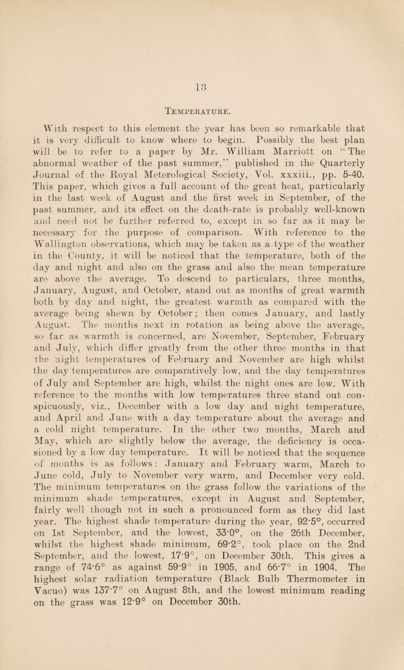 Temperature. With respect to this element- the year has been so remarkable that it is very difficult to know where to begin. Possibly the best plan will be to refer to a paper by Mr. William Marriott on “ The abnormal weather of the past summer/’ published in the Quarterly Journal of the Ro}ml Meterological Society, Yol. xxxiii., pp. 5-40. This paper, which gives a full account of the great heat, particularly in the last week of August and the first week in September, of the past summer, and its effect on the death-rate is probably well-known and need not be further referred to, except in so far as it may be necessary for the purpose of comparison. With reference to the Wallington observations, which may be taken as a type of the weather in the County, it will be noticed that the temperature, both of the day and night and also on the grass and also the mean temperature are above the average. To descend to particulars, three months, January, August, and October, stand out as months of great warmth both by day and night, the greatest warmth as compared with the average being shewn by October; then comes January, and lastly August. The months next in rotation as being above the average, so far as warmth is concerned, are November, September, February and July, which differ greatly from the other three months in that the night temperatures of February and November are high whilst the day temperatures are comparatively low, and the day temperatures of July and September are high, whilst the night ones are low. With reference to the months with low temperatures three stand out con¬ spicuously, viz., December with a low day and night temperature, and April and June with a day temperature about the average and a cold night temperature. In the other two months, March and May, which are slightly below the average, the deficiency is occa¬ sioned by a low day temperature. It will be noticed that the sequence of months is as follows: January and February warm, March to June cold, July to November very warm, and December very cold. The minimum temperatures on the grass follow the variations of the minimum shade temperatures, except in August and September, fairly well though not in such a pronounced form as they did last year. The highest shade temperature during the year, 92'5°, occurred on 1st September, and the lowest, 33-0°, on the 26th December, whilst the highest shade minimum, 69’2°, took place on the 2nd September, and the lowest, 17’9°, on December 30th. This gives a range of 74’6° as against 59'9° in 1905, and 66’7° in 1904. The highest solar radiation temperature (Black Bulb Thermometer in Vacuo) was 137’7° on August 8th, and the lowest minimum reading on the grass was 12-9° on December 30th.