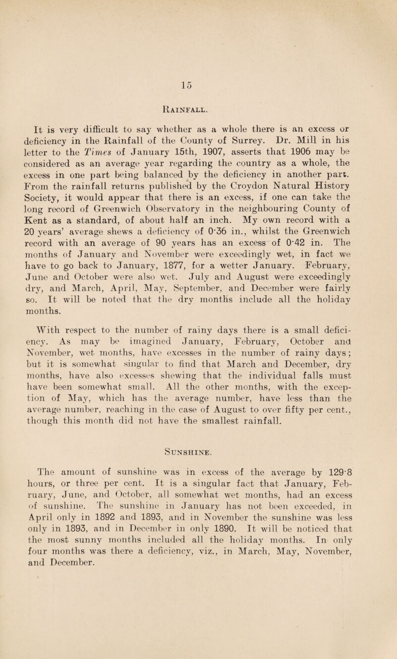 Rainfall. It is very difficult to say whether as a whole there is an excess or deficiency in the Rainfall of the County of Surrey. Dr. Mill in his letter to the Times of January 15th, 1907, asserts that 1906 may be considered as an average year regarding the country as a whole, the excess in one part being balanced by the deficiency in another part. From the rainfall returns published by the Croydon Natural History Society, it would appear that there is an excess, if one can take the long record of Greenwich Observatory in the neighbouring County of Kent as a standard, of about half an inch. My own record with a 20 years’ average shews a deficiency of O'36 in., whilst the Greenwich record with an average of 90 years has an excess of 0'42 in. The months of January and November were exceedingly wet, in fact we have to go back to January, 1877, for a wetter January. February, June and October were also wet. July and August were exceedingly dry, and March, April, May, September, and December were fairly so. It will be noted that the dry months include all the holiday months. With respect to the number of rainy days there is a small defici¬ ency. As may be imagined January, February, October and November, wet months, have excesses in the number of rainy days; but it is somewhat singular to find that March and December, dry months, have also excesses shewing that the individual falls must have been somewhat small. All the other months, with the excep¬ tion of May, which has the average number, have less than the average number, reaching in the case of August to over fifty per cent., though this month did not have the smallest rainfall. Sunshine. The amount of sunshine was in excess of the average by 129'8 hours, or three per cent. It is a singular fact that January, Feb¬ ruary, June, and October, all somewhat wet months, had an excess of sunshine. The sunshine in January has not been exceeded, in April only in 1892 and 1893, and in November the sunshine was less only in 1893, and in December in only 1890. It will be noticed that the most sunny months included all the holiday months. In only four months was there a deficiency, viz., in March, May, November, and December.