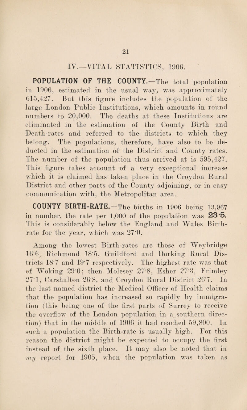 IV.—VITAL STATISTICS, 1906. POPULATION OF THE COUNTY.—The total population in 1906, estimated in the usual way, was approximately 615,427. But this figure includes the population of the large London Public Institutions, which amounts in round numbers to 20,000. The deaths at these Institutions are eliminated in the estimation of the County Birth and Death-rates and referred to the districts to which they belong. The populations, therefore, have also to be de¬ ducted in the estimation of the District and County rates. The number of the population thus arrived at is 595,427. This figure takes account of a very exceptional increase which it is claimed has taken place in the Croydon Dural District and other parts of the County adjoining, or in easy communication with, the Metropolitan area. COUNTY BIRTH-RATE.—The births in 1906 being 13,967 in number, the rate per 1,000 of the population was 23*5. This is considerably below the England and Wales Birth¬ rate for the year, which was 27'0. Among the lowest Birth-rates are those of Weybridge 16'6, Bichmond 18'5, Guildford and Dorking Dural Dis¬ tricts 18'7 and 19'7 respectively. The highest rate was that ef Woking 29'0; then Molesey 27'8, Esher 27*3, Erimley 27*1, Carshalton 26*8, and Croydon Dural District 26*7. In the last named district the Medical Officer of Health claims that the population has increased so rapidly by immigra¬ tion (this being one of the first parts of Surrey to receive the overflow of the London population in a southern direc¬ tion) that in the middle of .1906 it had reached 59,800. In such a population the Birth-rate is usually high. For this reason the district might be expected to occupy the first instead of the sixth place. It may also be noted that in my report for 1905, when the population was taken as