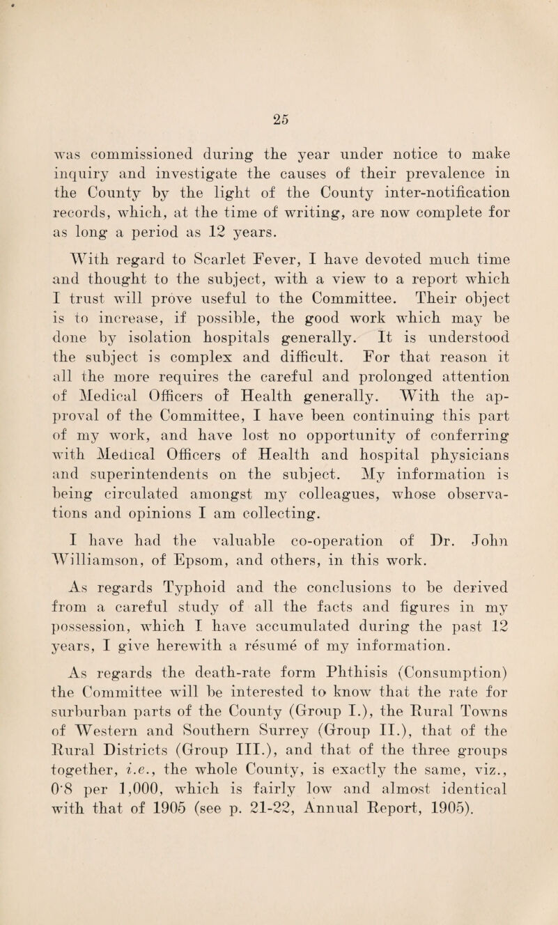 was commissioned during the year under notice to make inquiry and investigate the causes of their prevalence in the County by the light of the County inter-notification records, which, at the time of writing, are now complete for as long a period as 12 years. With regard to Scarlet Fever, I have devoted much time and thought to the subject, with a viewT to a report which I trust will prove useful to the Committee. Their object is to increase, if possible, the good work which may be done by isolation hospitals generally. It is understood the subject is complex and difficult. For that reason it all the more requires the careful and prolonged attention of Medical Officers of Health generally. With the ap¬ proval of the Committee, I have been continuing this part of my work, and have lost no opportunity of conferring with Medical Officers of Health and hospital physicians and superintendents on the subject. My information is being circulated amongst my colleagues, whose observa¬ tions and opinions I am collecting. I have had the valuable co-operation of Hr. John Williamson, of Epsom, and others, in this work. As regards Typhoid and the conclusions to be derived from a careful study of all the facts and figures in my possession, which I have accumulated during the past 12 years, I give herewith a resume of my information. As regards the death-rate form Phthisis (Consumption) the Committee will be interested to know that the rate for surburban parts of the County (Group I.), the Rural Towns of Western and Southern Surrey (Group II.), that of the Rural Districts (Group III.), and that of the three groups together, i.e., the whole County, is exactly the same, viz., 0'8 per 1,000, which is fairly low and almost identical with that of 1905 (see p. 21-22, Annual Report, 1905).