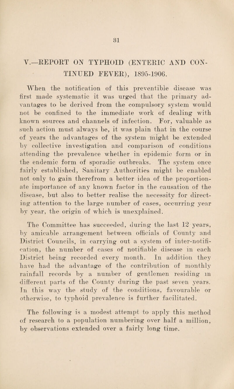 V.— REPOET ON TYPHOID (ENTERIC AND CON¬ TINUED FEVER), 1895-1906. When the notification of this preventable disease was first made systematic it was urged that the primary ad¬ vantages to be derived from the compulsory system would not be confined to the immediate work of dealing with known sources and channels of infection. For, valuable as such action must always be, it was plain that in the course of years the advantages of the system might be extended by collective investigation and comparison of conditions attending the prevalence whether in epidemic form or in the endemic form of sporadic outbreaks. The system once fairly established, Sanitary Authorities might be enabled not only to gain therefrom a better idea of the proportion¬ ate importance of any known factor in the causation of the disease, but also to better realise the necessity for direct¬ ing attention to the large number of cases, occurring year by year, the origin of which is unexplained. The Committee has succeeded, during the last 12 years, by amicable arrangement between officials of County and District Councils, in carrying out a system of inter-notifi¬ cation, the number of cases of notifiable disease m each District being recorded every month. In addition they have had the advantage of the contribution of monthly rainfall records by a number of gentlemen residing m different parts of the County during the past seven years. In this way the study of the conditions, favourable or otherwise, to typhoid prevalence is further facilitated. The following is a modest attempt to apply this method of research to a population numbering over half a million, by observations extended over a fairly long time.
