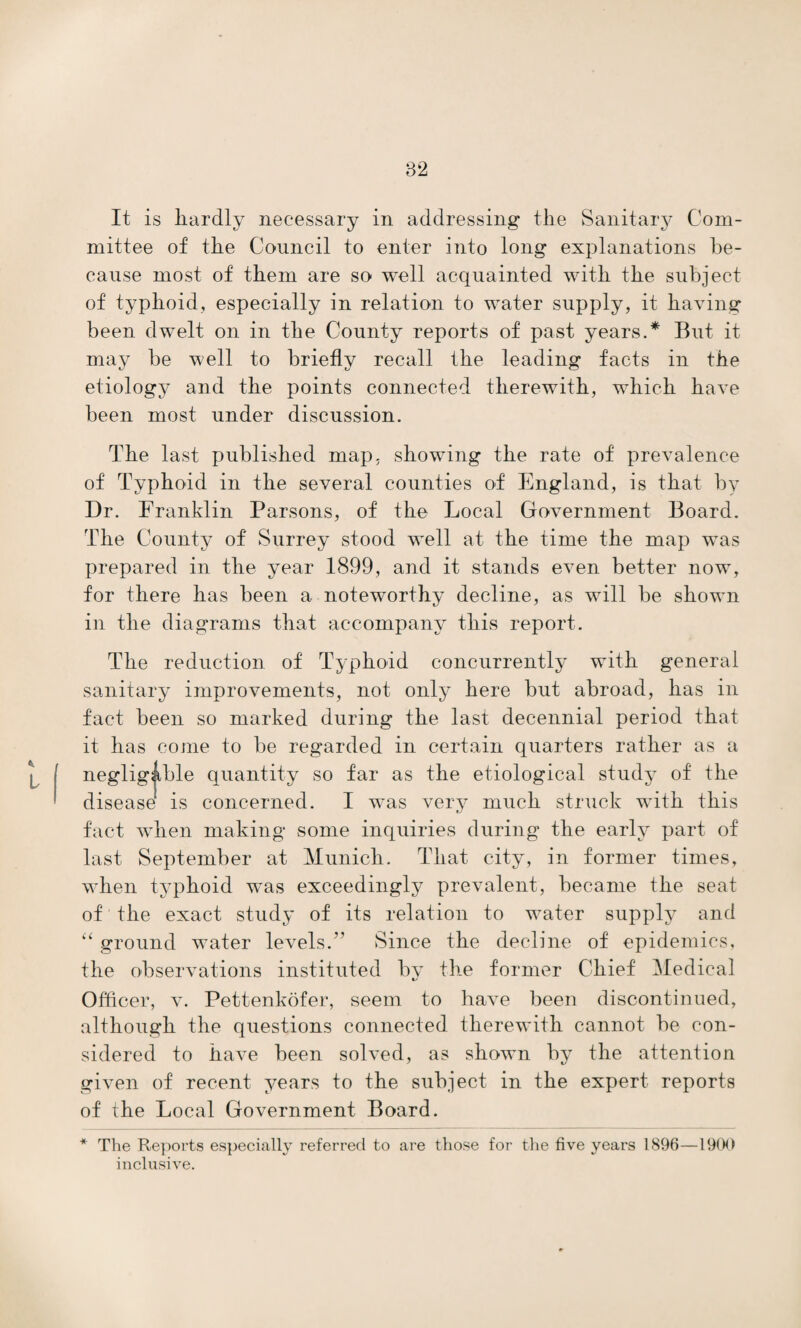 It is hardly necessary in addressing the Sanitary Com¬ mittee of the Council to enter into long explanations be¬ cause most of them are so well acquainted with the subject of typhoid, especially in relation to water supply, it having been dwelt on in the County reports of past years.* But it may be well to briefly recall the leading facts in the etiology and the points connected therewith, which have been most under discussion. The last published map, showing the rate of prevalence of Typhoid in the several counties of England, is that by Dr. Franklin Parsons, of the Local Government Board. The County of Surrey stood well at the time the map was prepared in the year 1899, and it stands even better now, for there has been a noteworthy decline, as will be shown in the diagrams that accompany this report. The reduction of Typhoid concurrently with general sanitary improvements, not only here but abroad, has in fact been so marked during the last decennial period that it has come to be regarded in certain quarters rather as a negligible quantity so far as the etiological study of the disease is concerned. I was very much struck with this fact when making some inquiries during the early part of last September at Munich. That city, in former times, when typhoid was exceedingly prevalent, became the seat of the exact study of its relation to water supply and “ ground water levels.” Since the decline of epidemics, the observations instituted by the former Chief Medical Officer, v. Pettenkofer, seem to have been discontinued, although the questions connected therewith cannot be con¬ sidered to have been solved, as shown by the attention given of recent years to the subject in the expert reports of the Local Government Board. * The Reports especially referred to are those for the five years 1896—1900 inclusive.