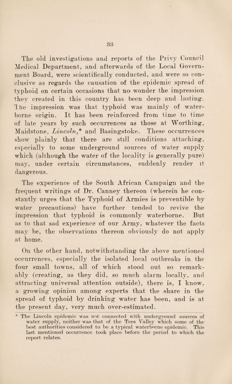 Tlie old investigations and reports of tiie Privy Council Medical Department, and afterwards of the Local Govern¬ ment Board, were scientifically conducted, and were so con¬ clusive as regards the causation of the epidemic spread of typhoid on certain occasions that no wonder the impression they created in this country has been deep and lasting. Tiie impression was that typhoid was mainly of water¬ borne origin. It has been reinforced from time to time of late years by such occurrences as those at Worthing, Maidstone, Lincoln * and Basingstoke. These occurrences show plainly that there are still conditions attaching, especially to some underground sources of water supply which (although the water of the locality is generally pure) may, under certain circumstances, suddenly render it dangerous. The experience of the South African Campaign and the frequent writings of Dr. Cannev thereon (wherein he con¬ stantly urges that the Typhoid of Armies is preventible by water precautions) have further tended to revive the impression that typhoid is commonly waterborne. But as to that sad experience of our Army, whatever the facts may be, the observations thereon obviously do not apply at home. On the other hand, notwithstanding the above mentioned occurrences, especially the isolated local outbreaks in the four small towns, all of which stood out so remark¬ ably (creating, as they did, so much alarm locally, and attracting universal attention outside), there is, I know, a growing opinion among experts that the share in the spread of typhoid by drinking water has been, and is at the present day, very much over-estimated. * The Lincoln epidemic was not connected with underground sources of water supply, neither was that of the Tees Valley which some of the best authorities considered to be a typical waterborne epidemic. This last mentioned occurrence took place before the period to which the report relates.