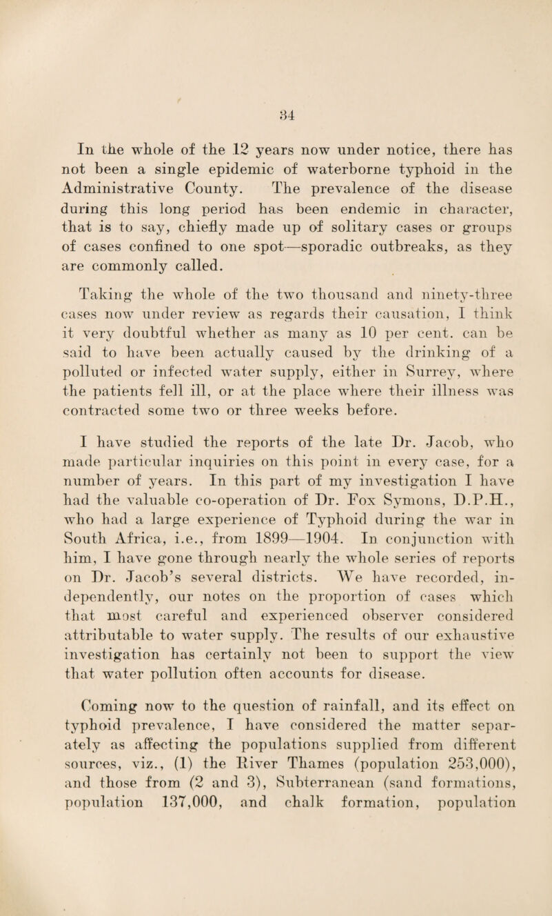 In the whole of the .12 years now under notice, there has not been a single epidemic of waterborne typhoid in the Administrative County. The prevalence of the disease during this long period has been endemic in character, that is to say, chiefly made up of solitary cases or groups of cases confined to one spot—sporadic outbreaks, as they are commonly called. Taking the whole of the two thousand and ninety-three cases now under review as regards their causation, I think it very doubtful whether as many as 10 per cent, can be said to have been actually caused by the drinking of a polluted or infected water supply, either in Surrey, where the patients fell ill, or at the place where their illness was contracted some two or three weeks before. I have studied the reports of the late I)r. Jacob, who made particular inquiries on this point in every case, for a number of years. In this part of my investigation I have had the valuable co-operation of Dr. Fox Symons, D.P.H., who had a large experience of Typhoid during the war in South Africa, i.e., from 1899—1904. In conjunction with him, I have gone through nearly the whole series of reports on Dr. Jacob’s several districts. We have recorded, in¬ dependently, our notes on the proportion of cases which that most careful and experienced observer considered attributable to water supply. The results of our exhaustive investigation has certainly not been to support the view that water pollution often accounts for disease. Coming now to the question of rainfall, and its effect on typhoid prevalence, I have considered the matter separ¬ ately as affecting the populations supplied from different sources, viz., (1) the Iliver Thames (population 253,000), and those from (2 and 3), Subterranean (sand formations, population 137,000, and chalk formation, population