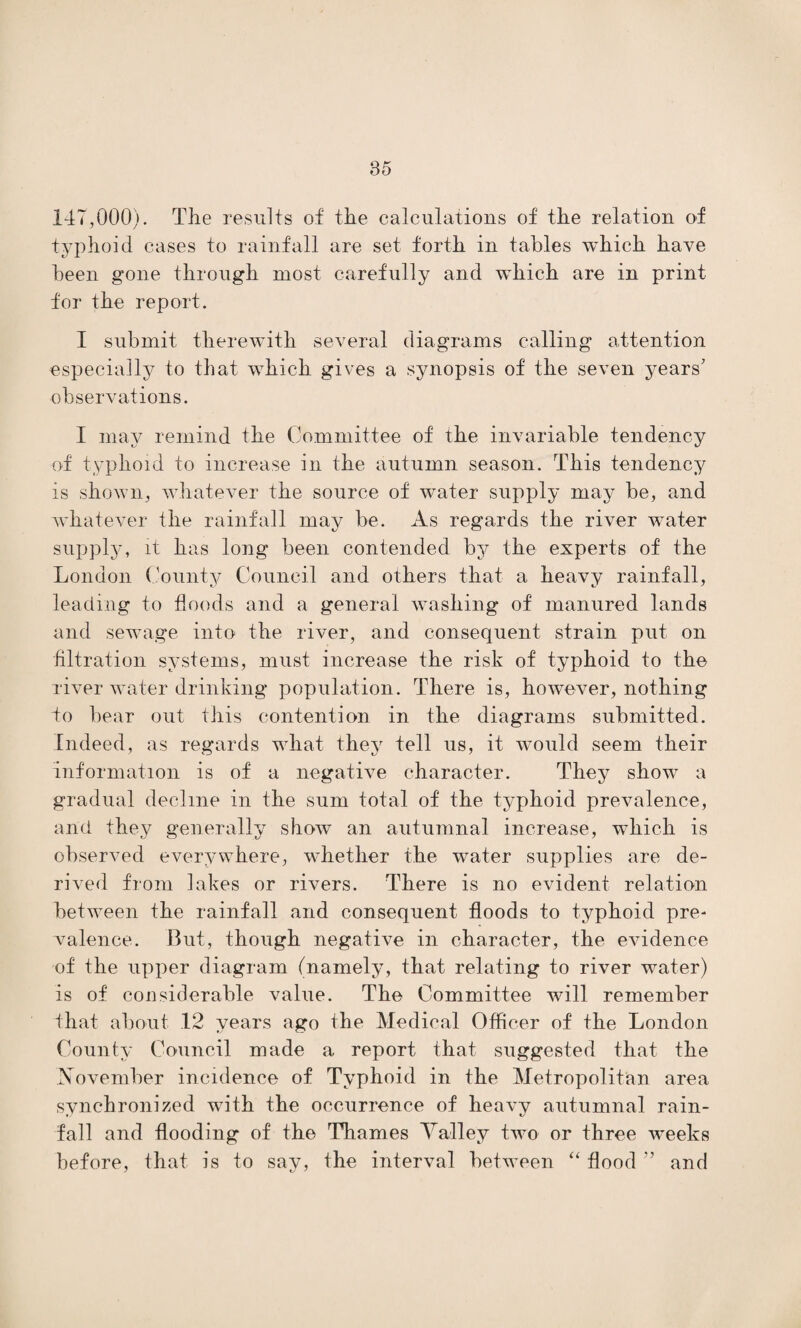 147,000). The results of the calculations of the relation of typhoid cases to rainfall are set forth in tables which have been gone through most carefully and which are in print for the report. I submit therewith several diagrams calling attention especially to that which gives a synopsis of the seven years' observations. I may remind the Committee of the invariable tendency of typhoid to increase in the autumn season. This tendency is shown, whatever the source of water supply may be, and whatever the rainfall may be. As regards the river water supply, it has long been contended by the experts of the London County Council and others that a heavy rainfall, leading to floods and a general washing of manured lands and sewage into the river, and consequent strain put on ■filtration systems, must increase the risk of typhoid to the river water drinking population. There is, however, nothing to bear out this contention in the diagrams submitted. Indeed, as regards what they tell us, it would seem their information is of a negative character. They show a gradual decline in the sum total of the typhoid prevalence, and they generally show an autumnal increase, which is observed everywhere, whether the water supplies are de¬ rived from lakes or rivers. There is no evident relation between the rainfall and consequent floods to typhoid pre¬ valence. But, though negative in character, the evidence of the upper diagram (namely, that relating to river water) is of considerable value. The Committee will remember that about 12 years ago the Medical Officer of the London County Council made a report that suggested that the November incidence of Typhoid in the Metropolitan area synchronized with the occurrence of heavy autumnal rain¬ fall and flooding of the Thames Talley two or three weeks before, that is to say, the interval between “ flood V1 and
