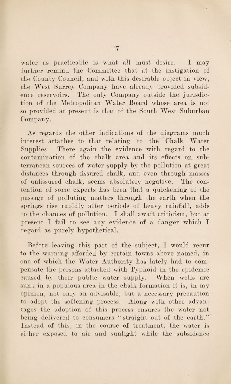 07 water as practicable is what all must desire. I may further remind the Committee that at the instigation of the County Council, and with this desirable object in view, the West Surrey Company have already provided subsid¬ ence reservoirs. The only Company outside the jurisdic¬ tion of the Metropolitan Water Board whose area is not so provided at present is that of the South West Suburban Company. As regards the other indications of the diagrams much interest attaches to that relating to the Chalk Water Supplies. There again the evidence with regard to the contamination of the chalk area and its effects on sub¬ terranean sources of water supply by the pollution at great distances through fissured chalk, and even through masses of unfissured chalk, seems absolutely negative. The con¬ tention of some experts has been that a quickening of the passage of polluting matters through the earth when the springs rise rapidly after periods of heavy rainfall, adds to the chances of pollution. I shall await criticism, but at present I fail to see any evidence of a danger which I regard as purely hypothetical. Before leaving this part of the subject, I would recur to the warning afforded by certain towns above named, in one of which the Water Authority has lately had to com¬ pensate the persons attacked with Typhoid in the epidemic caused by their public water supply. When wells are sunk in a populous area in the chalk formation it is, in my opinion, not only an advisable, but a necessary precaution to adopt the softening process. Along with other advan¬ tages the adoption of this process ensures the water not being delivered to consumers “ straight out of the earth.” Instead of this, in the course of treatment, the water is either exposed to air and sunlight while the subsidence