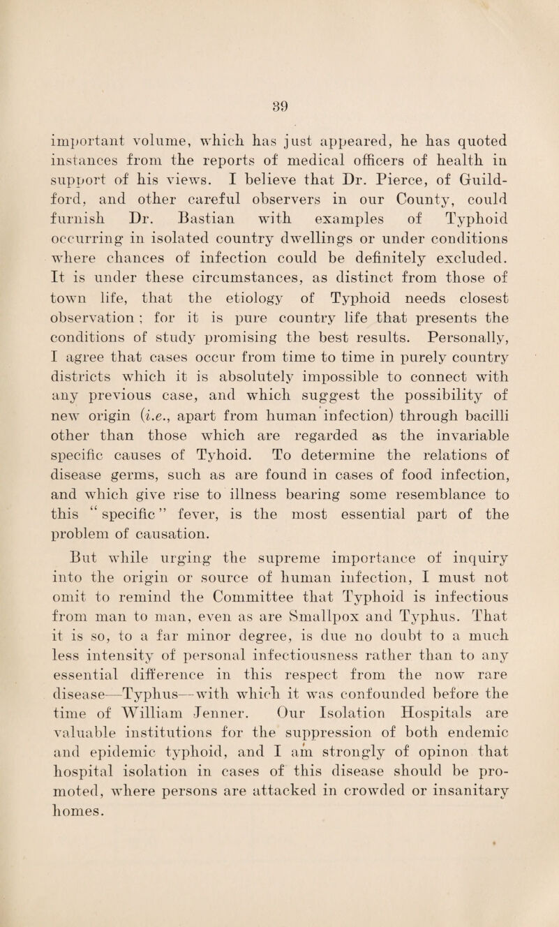 important volume, which, has just appeared, he has quoted instances from the reports of medical officers of health iu support of his views. I believe that Dr. Pierce, of Guild¬ ford, and other careful observers in our County, could furnish Dr. Bastian with examples of Typhoid occurring in isolated country dwellings or under conditions where chances of infection could be definitely excluded. It is under these circumstances, as distinct from those of town life, that the etiology of Typhoid needs closest observation ; for it is pure country life that presents the conditions of study promising the best results. Personally, I agree that cases occur from time to time in purely country districts which it is absolutely impossible to connect with any previous case, and which suggest the possibility of new origin (i.e., apart from human infection) through bacilli other than those which are regarded as the invariable specific causes of Tyhoid. To determine the relations of disease germs, such as are found in cases of food infection, and which give rise to illness bearing some resemblance to this “ specific ” fever, is the most essential part of the problem of causation. But while urging the supreme importance of inquiry into the origin or source of human infection, I must not omit to remind the Committee that Typhoid is infectious from man to man, even as are Smallpox and Typhus. That it is so, to a far minor degree, is due no doubt to a much less intensity of personal infectiousness rather than to any essential difference in this respect from the now rare disease—Typhus—with which it was confounded before the time of William Tenner. Our Isolation Hospitals are valuable institutions for the suppression of both endemic and epidemic typhoid, and I am strongly of opinon that hospital isolation in cases of this disease should be pro¬ moted, where persons are attacked in crowded or insanitary homes.