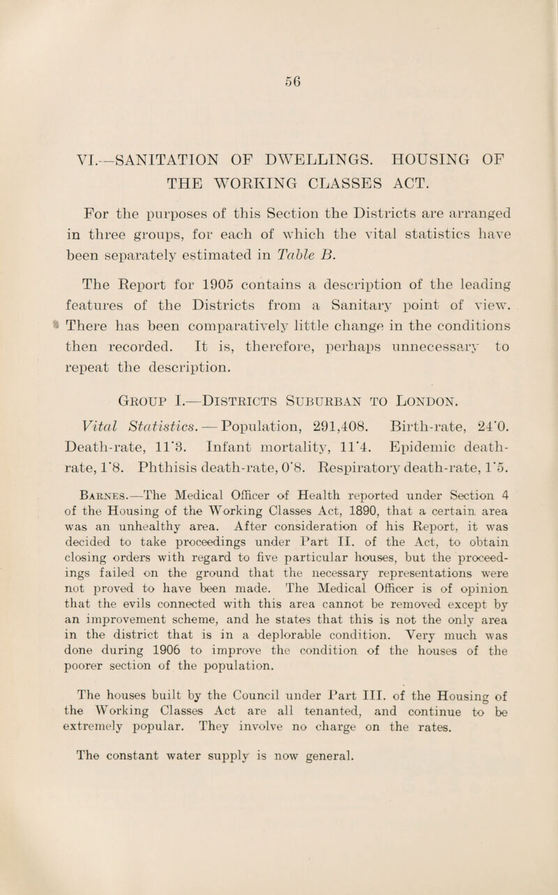 VI.—SANITATION OF DWELLINGS. HOUSING OF THE WORKING CLASSES ACT. For the purposes of this Section the Districts are arranged in three groups, for each of which the vital statistics have been separately estimated in Table B. The Report for 1905 contains a description of the leading features of the Districts from a Sanitary point of view. 4 There has been comparatively little change in the conditions then recorded. It is, therefore, perhaps unnecessary to repeat the description. Group I.—Districts Suburban to London. Vital Statistics. — Population, 291,408. Birth-rate, 24'0. Death-rate, 11‘3. Infant mortality, 11*4. Epidemic death- rate, 1*8. Phthisis death-rate, 0’8. Respiratory death-rate, 1*5. Barnes.—The Medical Officer of Health reported under Section 4 of the Housing of the Working Classes Act, 1890, that a certain area was an unhealthy area. After consideration of his Report, it was decided to take proceedings under Part II. of the Act, to obtain closing orders with regard to five particular houses, but the proceed¬ ings failed on the ground that the necessary representations were not proved to have been made. The Medical Officer is of opinion that the evils connected with this area cannot be removed except by an improvement scheme, and he states that this is not the only area in the district that is in a deplorable condition. Very much was done during 1906 to improve the condition of the houses of the poorer section of the population. The houses built by the Council under Part III. of the Housing of the Working Classes Act are all tenanted, and continue to be extremely popular. They involve no charge on the rates. The constant water supply is now general.