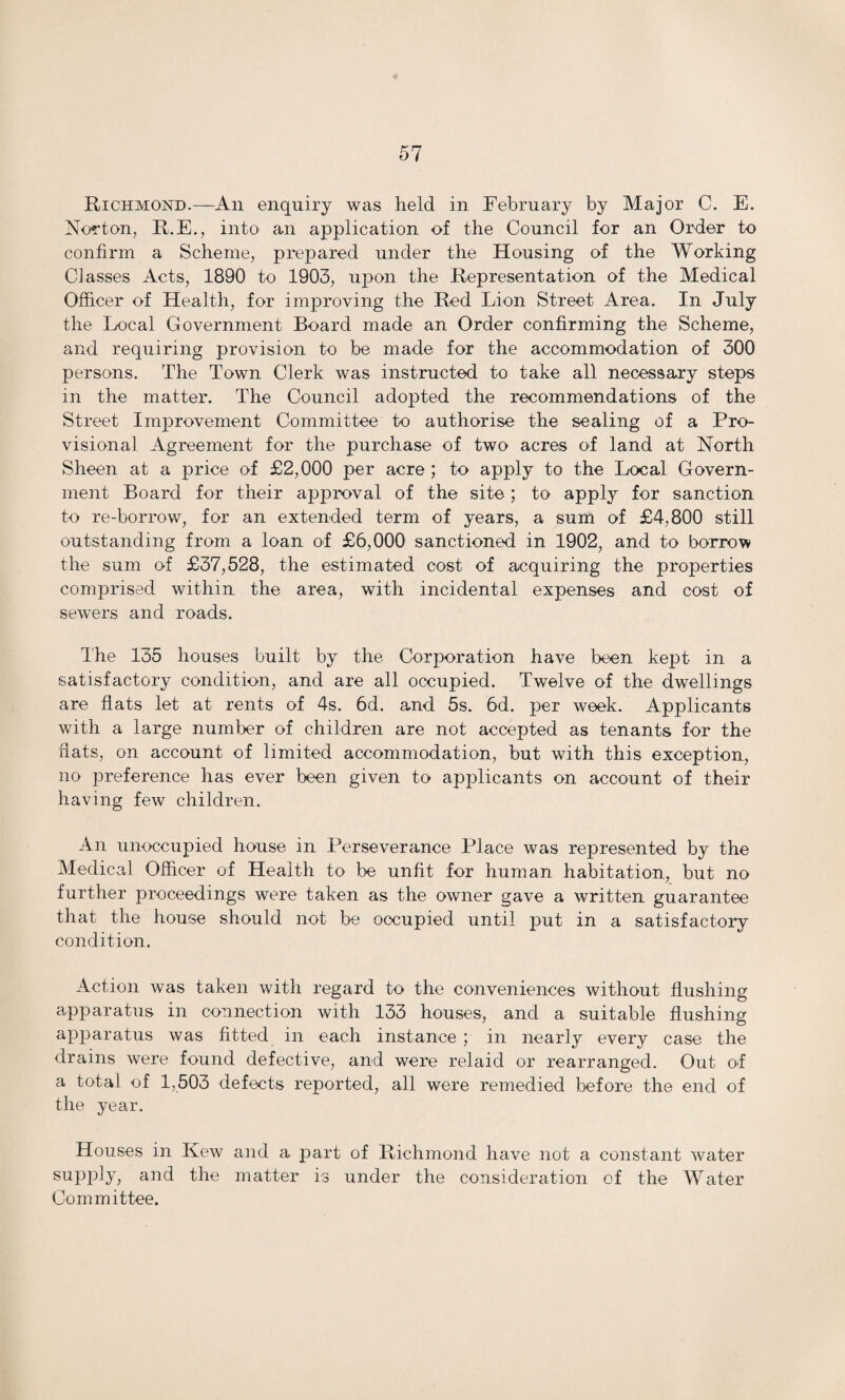 Richmond.—An enquiry was held in February by Major C. E. Norton, R.E., into an application of the Council for an Order to confirm a Scheme, prepared under the Housing of the Working Classes Acts, 1890 to 1903, upon the Representation of the Medical Officer of Health, for improving the Red Lion Street Area. In July the Local Government Board made an Order confirming the Scheme, and requiring provision to be made for the accommodation of 300 persons. The Town Clerk was instructed to take all necessary steps in the matter. The Council adopted the recommendations of the Street Improvement Committee to authorise the sealing of a Pro¬ visional Agreement for the purchase of two acres of land at North Sheen at a price of £2,000 per acre ; to apply to the Local Govern¬ ment Board for their approval of the site; to apply for sanction to re-borrow, for an extended term of years, a sum of £4,800 still outstanding from a loan of £6,000 sanctioned in 1902, and to borrow the sum of £37,528, the estimated cost of acquiring the properties comprised within the area, with incidental expenses and cost of sewers and roads. The 135 houses built by the Corporation have been kept in a satisfactory condition, and are all occupied. Twelve of the dwellings are flats let at rents of 4s. 6d. and 5s. 6d. per week. Applicants with a large number of children are not accepted as tenants for the fiats, on account of limited accommodation, but with this exception, no preference has ever been given to applicants on account of their having few children. An unoccupied house in Perseverance Place was represented by the Medical Officer of Health to be unfit for human habitation, but no further proceedings were taken as the owner gave a written guarantee that the house should not be occupied until put in a satisfactory condition. Action was taken with regard to the conveniences without flushing apparatus in connection with 133 houses, and a suitable flushing apparatus was fitted in each instance ; in nearly every case the drains were found defective, and were relaid or rearranged. Out of a total of 1,503 defects reported, all were remedied before the end of the year. Houses in Kew and a part of Richmond have not a constant water supply, and the matter is under the consideration of the Water Committee.