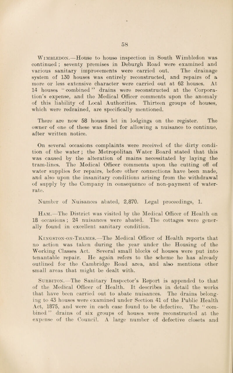 continued ; seventy premises in Deburgh Road were examined and various sanitary improvements were carried out. The drainage system of 130 houses was entirely reconstructed, and repairs of a more or less extensive character were carried out at 62 houses. At 14 houses “combined” drains were reconstructed at the Corpora¬ tion’s expense, and the Medical Officer comments upon the anomaly of this liability of Local Authorities. Thirteen groups of houses, which were redrained, are specifically mentioned. There are now 58 houses let in lodgings on the register. The owner of one of these was fined for allowing a nuisance to continue, after written notice. On several occasions complaints were received of the dirty condi¬ tion of the water; the Metropolitan Water Board stated that this was caused by the alteration of mains necessitated by laying the tram-lines. The Medical Officer comments upon the cutting off of water supplies for repairs, before other connections have been made, and also upon the insanitary conditions arising from the withdrawal of supply by the Company in consequence of non-payment of water- rate. Number of Nuisances abated, 2,870. Legal proceedings, 1. Ham.—The District was visited by the Medical Officer of Health on 18 occasions ; 24 nuisances were abated. The cottages were gener¬ ally found in excellent sanitary condition. Kingston-on-Thames.—The Medical Officer of Health reports that no action was taken during the year under the Housing of the Working Classes Act. Several small blocks of houses were put into tenantable repair. He again refers to the scheme he has already outlined for the Cambridge Road area, and also mentions other small areas that might be dealt with. Surbiton.—The Sanitary Inspector’s Report is appended to that of the Medical Officer of Health. It describes in detail the works that have been carried out to abate nuisances. The drains belong¬ ing to 43 houses were examined under Section 41 of the Public Health Act, 1875, and were in each case found to be defective. The “ com¬ bined ” drains of six groups of houses were reconstructed at the expense of the Council. A large number of defective closets and
