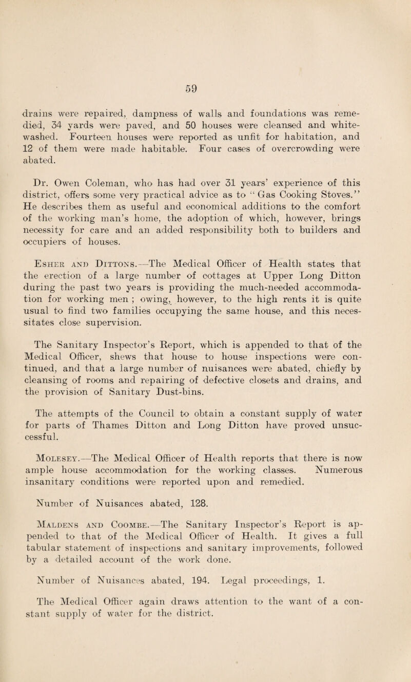 drains were repaired, dampness of walls and foundations was reme¬ died, 34 yards were paved, and 50 houses were cleansed and white¬ washed. Fourteen houses were reported as unfit for habitation, and 12 of them were made habitable. Four cases of overcrowding were abated. Dr. Owen Coleman, who has had over 31 years’ experience of this district, offers some very practical advice as to “ Gas Cooking Stoves.” He describes them as useful and economical additions to the comfort of the working man’s home, the adoption of which, however, brings necessity for care and an added responsibility both to builders and occupiers of houses, Esher and Dittons.—The Medical Officer of Health states that the erection of a large number of cottages at Upper Long Ditton during the past two years is providing the much-needed accommoda¬ tion for working men ; owing, however, to the high rents it is quite usual to find two families occupying the same house, and this neces¬ sitates close supervision. The Sanitary Inspector’s Report, which is appended to that of the Medical Officer, shews that house to house inspections were con¬ tinued, and that a large number of nuisances were abated, chiefly by cleansing of rooms and repairing of defective closets and drains, and the provision of Sanitary Dust-bins. The attempts of the Council to obtain a constant supply of water for parts of Thames Ditton and Long Ditton have proved unsuc¬ cessful. Molesey.—The Medical Officer of Health reports that there is now ample house accommodation for the working classes. Numerous insanitary conditions were reported upon and remedied. Number of Nuisances abated, 128. Maldens and Coombe.—The Sanitary Inspector’s Report is ap¬ pended to that of the Medical Officer of Health. It gives a full tabular statement of inspections and sanitary improvements, followed by a detailed account of the work done. Number of Nuisances abated, 194. Legal proceedings, 1. The Medical Officer again draws attention to the want of a con¬ stant supply ol water for the district.