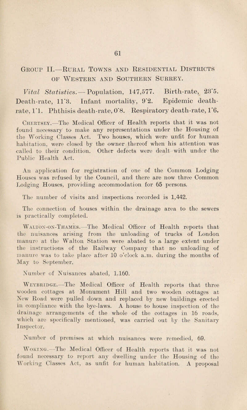 Group II.—Rural Towns and Residential Districts of Western and Southern Surrey. Vital Statistics.—-Population, 147,577. Birth-rate, 23’5. Death-rate, 11*3. Infant mortality, 9’2. Epidemic death- rate, 1*1. Phthisis death-rate, 0*8. Respiratory death-rate, 1*6. Chertsey.—The Medical Officer of Health reports that it was not found necessary to make any representations under the Housing of the Working Classes Act. Two houses, which were unfit for human habitation, were closed by the owner thereof when his attention was called to their condition. Other defects were dealt with under the Public Health Act. An application for registration of one of the Common Lodging Houses was refused by the Council, and there are now three Common Lodging Houses, providing accommodation for 65 persons. The number of visits and inspections recorded is 1,442. The connection of houses within the drainage area to the sewers is practically completed. Walton-on-Thames.—The Medical Officer of Health reports that the nuisances arising from the unloading of trucks of London manure at the Walton Station were abated to a large extent under the instructions of the Railway Company that no unloading of manure was to take place after 10 o’clock a.m. during the months of May to September. Number of Nuisances abated, 1,160. Weybridge.—The Medical Officer of Health reports that three wooden cottages at Monument Hill and two wooden cottages at New Road were pulled down and replaced by new buildings erected in compliance with the bye-laws. A house to house inspection of the drainage arrangements of the whole of the cottages in 16 roads, which are specifically mentioned, was carried out by the Sanitary Inspector. Number of premises at which nuisances were remedied, 69. Woking.—The Medical Officer of Health reports that it was not found necessary to report any dwelling under the Housing of the Working Classes Act, as unfit for human habitation. A proposal