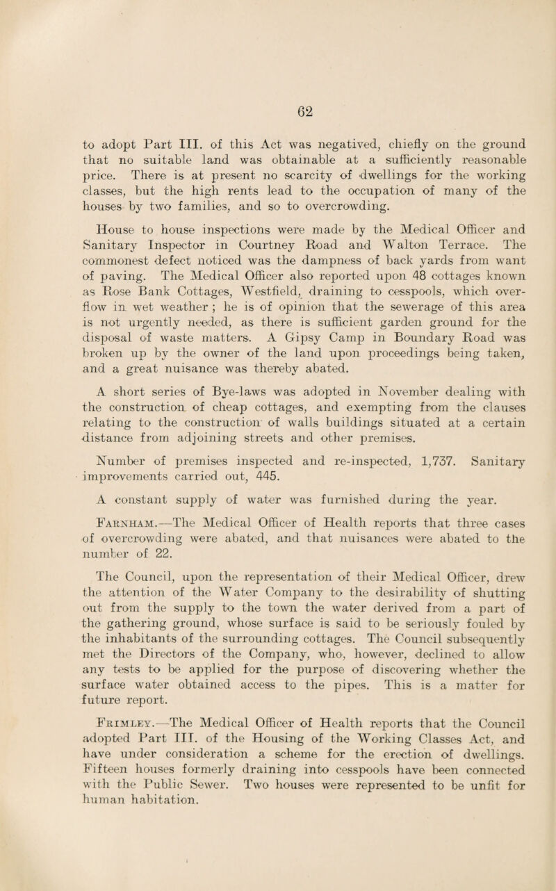 to adopt Part III. of this Act was negatived, chiefly on the ground that no suitable land was obtainable at a sufficiently reasonable price. There is at present no scarcity of dwellings for the working classes, but the high rents lead to the occupation of many of the houses by two families, and so to overcrowding. House to house inspections were made by the Medical Officer and Sanitary Inspector in Courtney Road and Walton Terrace. The commonest defect noticed was the dampness of back yards from want of paving. The Medical Officer also reported upon 48 cottages known as Rose Rank Cottages, Westfield, draining to cesspools, which over¬ flow in wet weather ; he is of opinion that the sewerage of this area is not urgently needed, as there is sufficient garden ground for the disposal of waste matters. A Gipsy Camp in Boundary Road was broken up by the owner of the land upon proceedings being taken, and a great nuisance was thereby abated. A short series of Bye-laws was adopted in November dealing with the construction of cheap cottages, and exempting from the clauses relating to the construction of walls buildings situated at a certain distance from adjoining streets and other premises. Number of premises inspected and re-inspected, 1,737. Sanitary improvements carried out, 445. A constant supply of water was furnished during the year. Farnham.—The Medical Officer of Health reports that three cases of overcrowding were abated, and that nuisances were abated to the number of 22. The Council, upon the representation of their Medical Officer, drew the attention of the Water Company to the desirability of shutting out from the supply to the town the water derived from a part of the gathering ground, whose surface is said to be seriously fouled by the inhabitants of the surrounding cottages. The Council subsequently met the Directors of the Company, who, however, declined to allow any tests to be applied for the purpose of discovering whether the surface water obtained access to the pipes. This is a matter for future report. Frimley.—The Medical Officer of Health reports that the Council adopted Part III. of the Housing of the Working Classes Act, and have under consideration a scheme for the erection of dwellings. Fifteen houses formerly draining into cesspools have been connected with the Public Sewer. Two houses were represented to be unfit for human habitation.