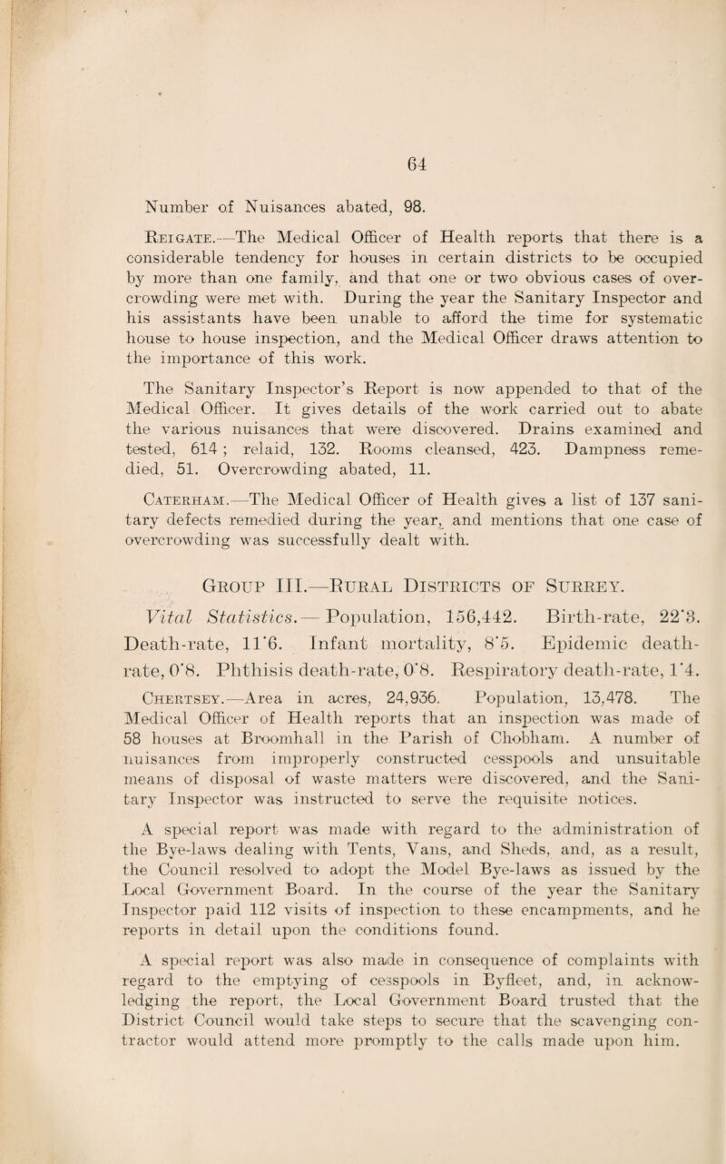 Number of Nuisances abated, 98. Reigate.—The Medical Officer of Health reports that there is a considerable tendency for houses in certain districts to be occupied by more than one family, and that one or two obvious cases of over¬ crowding were met with. During the year the Sanitary Inspector and his assistants have been unable to afford the time for systematic house to house inspection, and the Medical Officer draws attention to the importance of this work. The Sanitary Inspector’s Report is now appended to that of the Medical Officer. It gives details of the work carried out to abate the various nuisances that were discovered. Drains examined and tested, 614 ; relaid, 132. Rooms cleansed, 423. Dampness reme¬ died, 51. Overcrowding abated, 11. Caterham.—The Medical Officer of Health gives a list of 137 sani¬ tary defects remedied during the year, and mentions that one case of overcrowding was successfully dealt with. Group III.—Rural Districts of Surrey. Vital Statistics.— Population, 156,442. Birth-rate, 22‘3. Death-rate, 11‘6. Infant mortality, 8*5. Epidemic death- rate, 0*8. Phthisis death-rate, 0'8. Respiratory death-rate, 1*4. Chertsey.—Area in acres, 24,936. Population, 13,478. The Medical Officer of Health reports that an inspection was made of 58 houses at Broomhall in the Parish of Chobham. A number of nuisances from improperly constructed cesspools and unsuitable means of disposal of waste matters were discovered, and the Sani¬ tary Inspector was instructed to serve the requisite notices. A special report was made with regard to the administration of the Bye-laws dealing with Tents, Vans, and Sheds, and, as a result, the Council resolved to adopt the Model Bye-laws as issued by the Local Government Board. In the course of the year the Sanitary' Inspector paid 112 visits of inspection to these encampments, and he reports in detail upon the conditions found. A special report was also made in consequence of complaints with regard to the emptying of cesspools in Byfleet, and, in acknow¬ ledging the report, the Local Government Board trusted that the District Council would take steps to secure that the scavenging con¬ tractor would attend more promptly to the calls made upon him.