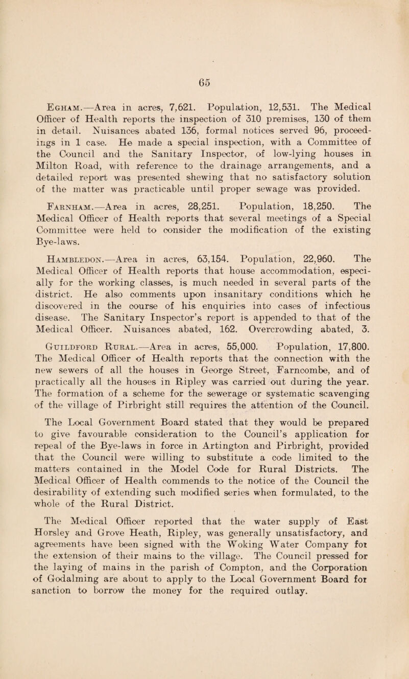 Egham.—Area in acres, 7,621. Population, 12,531. The Medical Officer of Health reports the inspection of 310 premises, 130 of them in detail. Nuisances abated 136, formal notices served 96, proceed¬ ings in 1 case. He made a special inspection, with a Committee of the Council and the Sanitary Inspector, of low-lying houses in Milton Road, with reference to the drainage arrangements, and a detailed report was presented shewing that no satisfactory solution of the matter was practicable until proper sewage was provided. Farnham.—Area in acres, 28,251. Population, 18,250. The Medical Officer of Health reports that several meetings of a Special Committee were held to consider the modification of the existing Bye-laws. Hambledon.—Area in acres, 63,154. Population, 22,960. The Medical Officer of Health reports that house accommodation, especi¬ ally for the working classes, is much needed in several parts of the district. He also comments upon insanitary conditions which he discovered in the oourse of his enquiries into cases of infectious disease. The Sanitary Inspector’s report is appended to that of the Medical Officer. Nuisances abated, 162. Overcrowding abated, 3. Guildford Rural.—Area in acres, 55,000. Population, 17,800. The Medical Officer of Health reports that the connection with the new sewers of all the houses in George Street, Farncombe, and of practically all the houses in Ripley was carried out during the year. The formation of a scheme for the sewerage or systematic scavenging of the village of Pirbright still requires the attention of the Council. The Local Government Board stated that they would be prepared to give favourable consideration to the Council’s application for repeal of the Bye-laws in force in Artington and Pirbright, provided that the Council were willing to substitute a code limited to the matters contained in the Model Code for Rural Districts. The Medical Officer of Health commends to the notice of the Council the desirability of extending such modified series when formulated, to the whole of the Rural District. The Medical Officer reported that the water supply of East Horsley and Grove Heath, Rip]ey, was generally unsatisfactory, and agreements have been signed with the Woking Water Company for the extension of their mains to the village. The Council pressed for the laying of mains in the parish of Compton, and the Corporation of Godaiming are about to apply to the Local Government Board foi sanction to borrow the money for the required outlay.