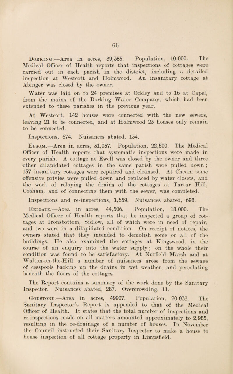 Dorking.—Area in acres, 39,385. Population, 10,000. The Medical Officer of Health reports that inspections of cottages were carried out in each parish in the district, including a detailed inspection at Westcott and Holmwood. An insanitary cottage at Abinger was closed by the owner. Water was laid on to 24 premises at Ockley and to 16 at Capel, from the mains of the Dorking Water Company, which had been extended to these parishes in the previous year. At Westcott, 142 houses were connected with the new sewers, leaving 21 to be connected, and at Holmwood 23 houses only remain to be connected. Inspections, 674. Nuisances abated, 134. Epsom.—Area in acres, 31,057. Population, 22.500. The Medical Officer of Health reports that systematic inspections were made in every parish. A cottage at Ewell was closed by the owner and three other dilapidated cottages in the same parish were pulled down; 157 insanitary cottages were repaired and cleansed. At Cheam some offensive privies were pulled down and replaced by water closets, and the work of relaying the drains of the cottages at Tartar Hill, Cobham, and of connecting them with the sewer, was completed. Inspections and re-inspections, 1,659. Nuisances abated, 698. Reigate.—Area in acres, 44,506. Population, 18,000. The Medical Officer of Health reports that he inspected a group of cot¬ tages at Ironsbottom, Sidlow, all of which were in need of repair, and two were in a dilapidated condition. On receipt of notices, the owners stated that they intended to demolish some or all of the buildings. He also examined the cottages at Kingswood, in the course of an enquiry into the water supply; on the whole their condition was found to be satisfactory. At Nutfield Marsh and at Walton-on-the-Hill a number of nuisances arose from the sewage of cesspools backing up the drains in wet weather, and percolating beneath the floors of the cottages. The Report contains a summary of the work done by the Sanitary Inspector. Nuisances abated, 287. Overcrowding, 11. Godstone.—Area in acres, 49907. Population, 20,933. The Sanitary Inspector’s Report is appended to that of the Medical Officer of Health. It states that the total number of inspections and re-inspections made on all matters amounted approximately to 2.985, resulting in the re-drainage of a number of houses. In November the Council instructed their Sanitary Inspector to make a house to house inspection of all cottage property in Limpsfield.