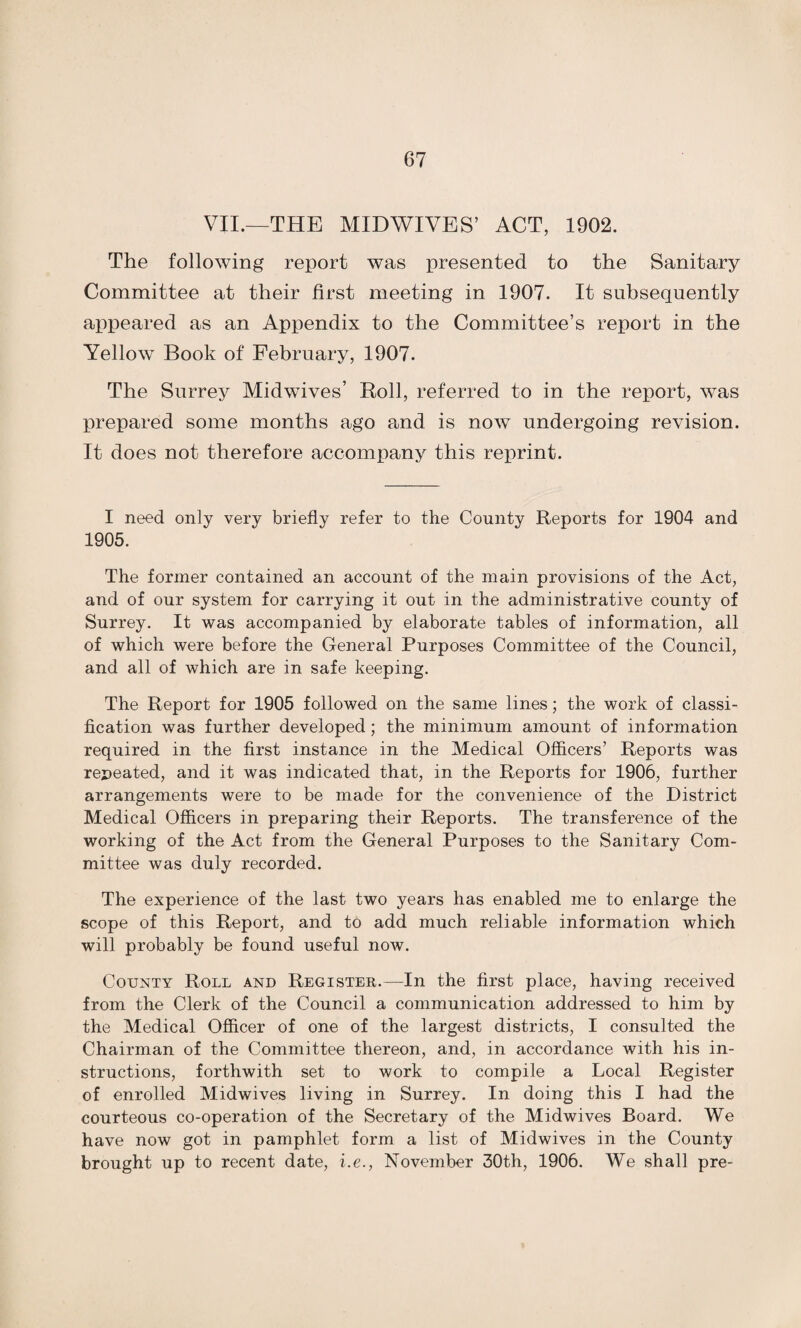 VII.—THE MIDWIVES’ ACT, 1902. The following report was presented to the Sanitary Committee at their first meeting in 1907. It subsequently appeared as an Appendix to the Committee’s report in the Yellow Book of February, 1907. The Surrey Midwives’ Roll, referred to in the report, was prepared some months ago and is now undergoing revision. It does not therefore accompany this reprint. I need only very briefly refer to the County Reports for 1904 and 1905. The former contained an account of the main provisions of the Act, and of our system for carrying it out in the administrative county of Surrey. It was accompanied by elaborate tables of information, all of which were before the General Purposes Committee of the Council, and all of which are in safe keeping. The Report for 1905 followed on the same lines; the work of classi¬ fication was further developed ; the minimum amount of information required in the first instance in the Medical Officers’ Reports was repeated, and it was indicated that, in the Reports for 1906, further arrangements were to be made for the convenience of the District Medical Officers in preparing their Reports. The transference of the working of the Act from the General Purposes to the Sanitary Com¬ mittee was duly recorded. The experience of the last two years has enabled me to enlarge the scope of this Report, and to add much reliable information which will probably be found useful now. County Roll and Register.—In the first place, having received from the Clerk of the Council a communication addressed to him by the Medical Officer of one of the largest districts, I consulted the Chairman of the Committee thereon, and, in accordance with his in¬ structions, forthwith set to work to compile a Local Register of enrolled Midwives living in Surrey. In doing this I had the courteous co-operation of the Secretary of the Midwives Board. We have now got in pamphlet form a list of Midwives in the County brought up to recent date, i.e., November 30th, 1906. We shall pre-