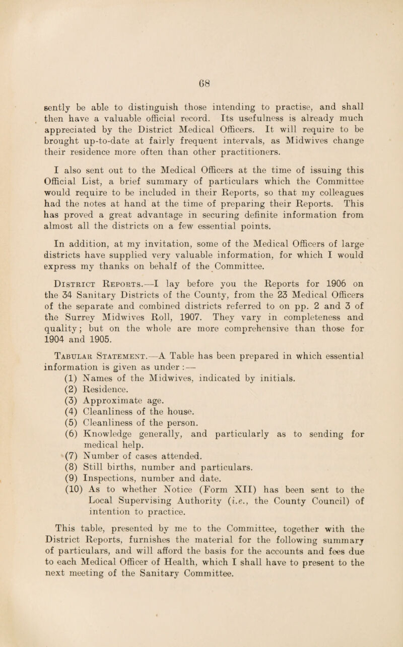 G8 gently be able to distinguish those intending to practise, and shall then have a valuable official record. Its usefulness is already much appreciated by the District Medical Officers. It will require to be brought up-to-date at fairly frequent intervals, as Midwives change their residence more often than other practitioners. I also sent out to the Medical Officers at the time of issuing this Official List, a brief summary of particulars which the Committee would require to be included in their Reports, so that my colleagues had the notes at hand at the time of preparing their Reports. This has proved a great advantage in securing definite information from almost all the districts on a few essential points. In addition, at my invitation, some of the Medical Officers of large districts have supplied very valuable information, for which I would express my thanks on behalf of the Committee. District Reports.—I lay before you the Reports for 1906 on the 34 Sanitary Districts of the County, from the 23 Medical Officers of the separate and combined districts referred to on pp. 2 and 3 of the Surrey Midwives Roll, 1907. They vary in completeness and quality; but on the whole are more comprehensive than those for 1904 and 1905. Tabular Statement.—A Table has been prepared in which essential information is given as under : — (1) Names of the Midwives, indicated by initials. (2) Residence. (3) Approximate age. (4) Cleanliness of the house. (5) Cleanliness of the person. (6) Knowledge generally, and particularly as to sending for medical help. (7) Number of cases attended. (8) Still births, number and particulars. (9) Inspections, number and date. (10) As to whether Notice (Form XII) has been sent to the Local Supervising Authority (i.e., the County Council) of intention to practice. This table, presented by me to the Committee, together with the District Reports, furnishes the material for the following summary of particulars, and will afford the basis for the accounts and fees due to each Medical Officer of Health, which I shall have to present to the next meeting of the Sanitary Committee.