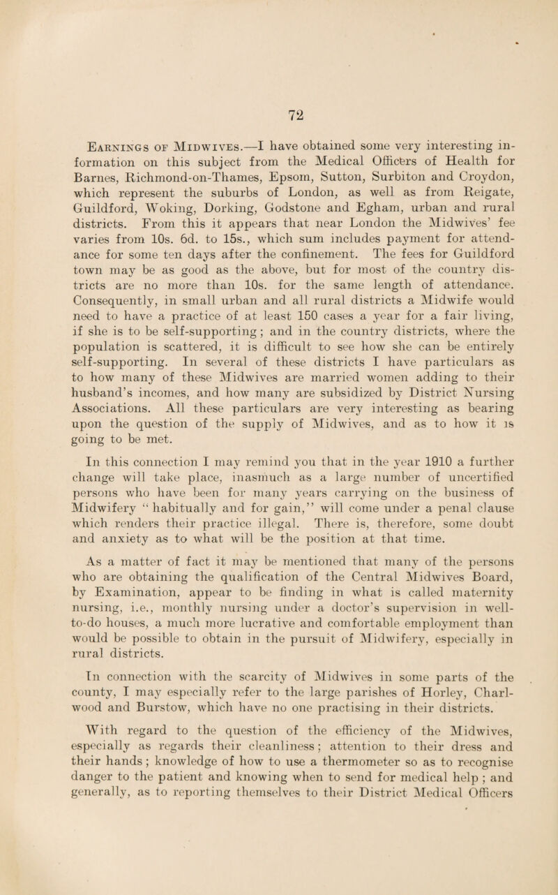Earnings of Midwives.—I have obtained some very interesting in¬ formation on this subject from the Medical Officers of Health for Barnes, Richmond-on-Thames, Epsom, Sutton, Surbiton and Croydon, which represent the suburbs of London, as well as from Reigate, Guildford, Woking, Dorking, Godstone and Egham, urban and rural districts. From this it appears that near London the Midwives’ fee varies from 10s. 6d. to 15s., which sum includes payment for attend¬ ance for some ten days after the confinement. The fees for Guildford town may be as good as the above, but for most of the country dis¬ tricts are no more than 10s. for the same length of attendance. Consequently, in small urban and all rural districts a Midwife would need to have a practice of at least 150 cases a year for a fair living, if she is to be self-supporting; and in the country districts, where the population is scattered, it is difficult to see how she can be entirely self-supporting. In several of these districts I have particulars as to how many of these Midwives are married women adding to their husband’s incomes, and how many are subsidized by District Nursing Associations. All these particulars are very interesting as bearing upon the question of the supply of Midwives, and as to how it is going to be met. In this connection I may remind you that in the year 1910 a further change will take place, inasmuch as a large number of uncertified persons who have been for many years carrying on the business of Midwifery “ habitually and for gain,” will come under a penal clause which renders their practice illegal. There is, therefore, some doubt and anxiety as to what will be the position at that time. As a matter of fact it may be mentioned that many of the persons who are obtaining the qualification of the Central Midwives Board, by Examination, appear to be finding in what is called maternity nursing, i.e., monthly nursing under a doctor’s supervision in well- to-do houses, a much more lucrative and comfortable employment than would be possible to obtain in the pursuit of Midwifery, especially in rural districts. In connection with the scarcity of Midwives in some parts of the county, I may especially refer to the large parishes of Horley, Chari- wood and Burstow, which have no one practising in their districts. With regard to the question of the efficiency of the Midwives, especially as regards their cleanliness: attention to their dress and their hands; knowledge of how to use a thermometer so as to recognise danger to the patient and knowing when to send for medical help ; and generally, as to reporting themselves to their District Medical Officers