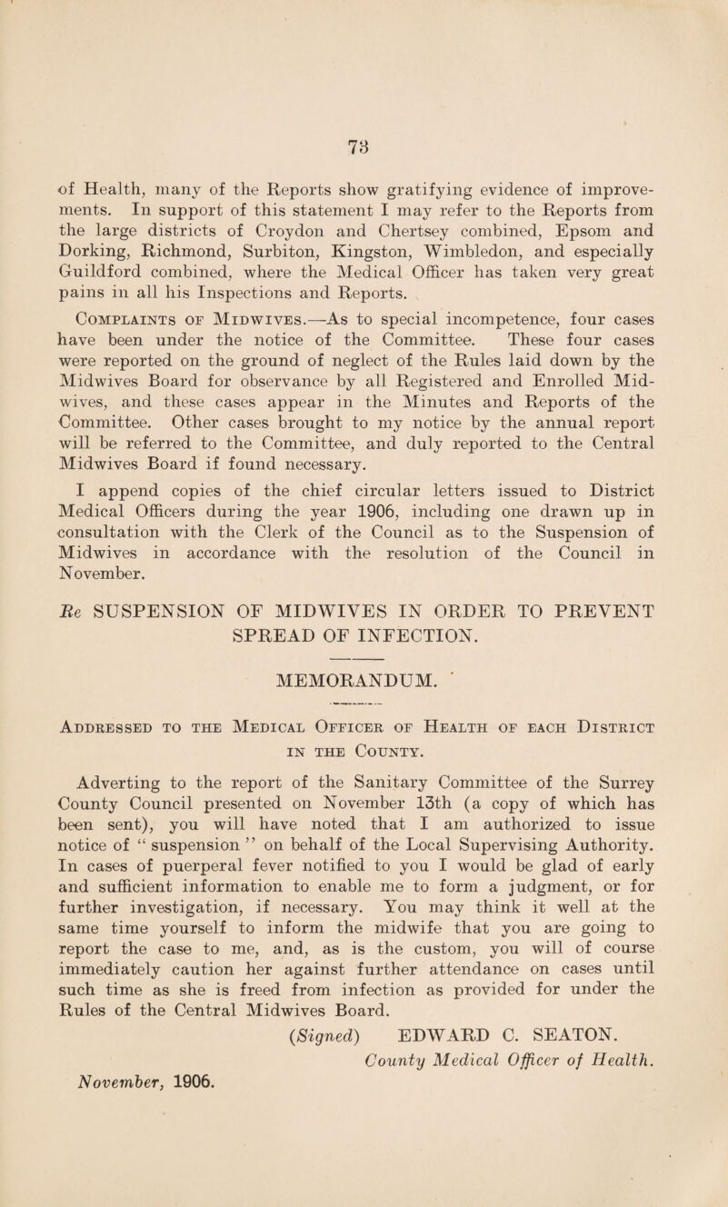 of Health, many of the Reports show gratifying evidence of improve¬ ments. In support of this statement I may refer to the Reports from the large districts of Croydon and Chertsey combined, Epsom and Dorking, Richmond, Surbiton, Kingston, Wimbledon, and especially Guildford combined, where the Medical Officer has taken very great pains in all his Inspections and Reports. Complaints of Midwives.—As to special incompetence, four cases have been under the notice of the Committee. These four cases were reported on the ground of neglect of the Rules laid down by the Midwives Board for observance by all Registered and Enrolled Mid¬ wives, and these cases appear in the Minutes and Reports of the Committee. Other cases brought to my notice by the annual report will be referred to the Committee, and duly reported to the Central Midwives Board if found necessary. I append copies of the chief circular letters issued to District Medical Officers during the year 1906, including one drawn up in consultation with the Clerk of the Council as to the Suspension of Midwives in accordance with the resolution of the Council in November. Be SUSPENSION OF MIDWIVES IN ORDER TO PREVENT SPREAD OF INFECTION. MEMORANDUM. ' Addressed to the Medical Officer of Health of each District in the County. Adverting to the report of the Sanitary Committee of the Surrey County Council presented on November 13th (a copy of which has been sent), you will have noted that I am authorized to issue notice of “ suspension ” on behalf of the Local Supervising Authority. In cases of puerperal fever notified to you I would be glad of early and sufficient information to enable me to form a judgment, or for further investigation, if necessary. You may think it well at the same time yourself to inform the midwife that you are going to report the case to me, and, as is the custom, you will of course immediately caution her against further attendance on cases until such time as she is freed from infection as provided for under the Rules of the Central Midwives Board. (Signed) EDWARD C. SEATON. County Medical Officer of Health. November, 1906.