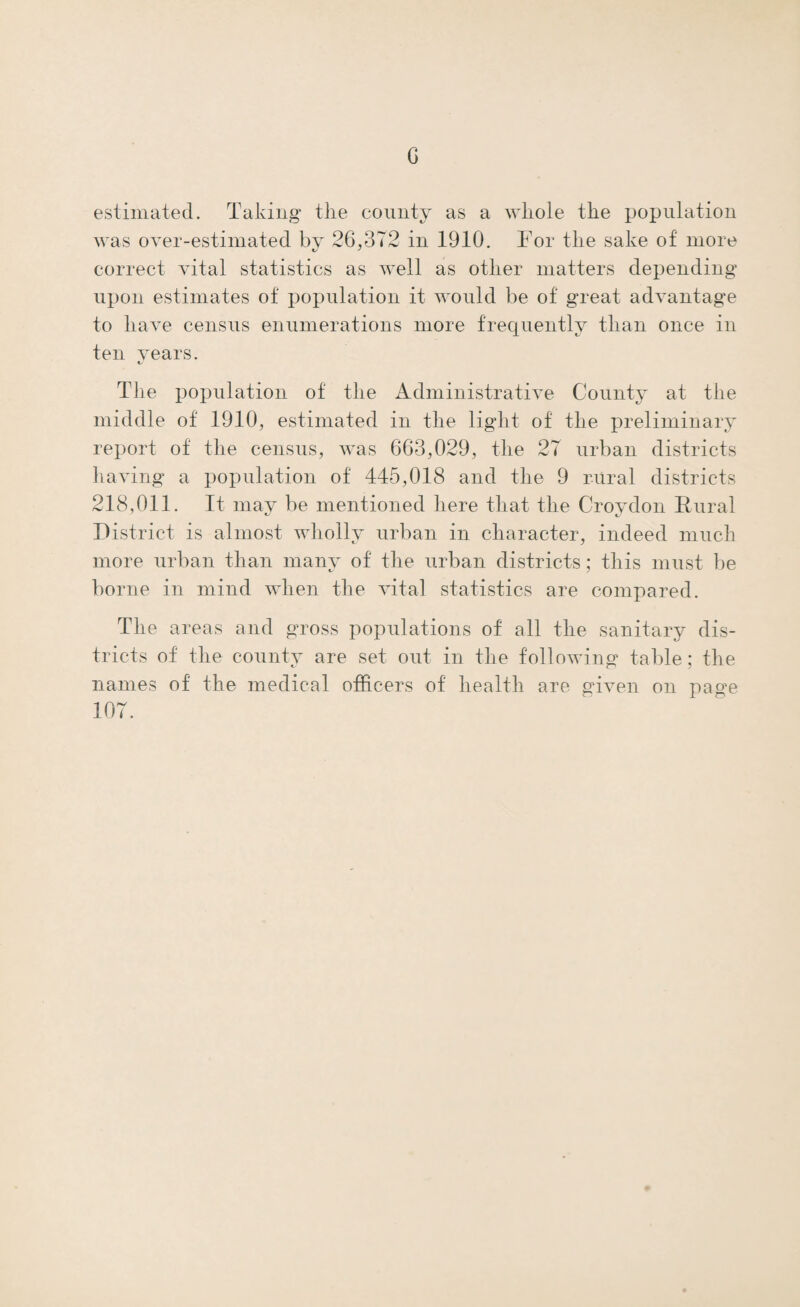 23 SEPARATE DISTRICTS. DEATHS FROM SPECIFIED DISEASES, 1910. Puerperal Fever. Pulmonary Tuber¬ culosis. Other Tuberculous Diseases. Cancer. Respiratory Diseases. RURAL DISTRICTS. No. Rate per 1.000. No. Rate per 1,000. No. Rate per 1.000. No. Rate per 1.000. No. Rate per 1,000. 1 Chertsey . 9 0-99 3 0 33 8 0-88 14 1 *53 2 Croydon . 3 0-05 46 0-79 14 0 24 33 0 57 93 1*61 3 Dorking . — — 12 1T4 2 1-90 12 D14 15 1-43 4 Epsom . — — 16 0-62 6 0-23 23 0-89 35 1-35 5 Farnham. — — 11 0-55 3 0*15 17 0-85 40 2-00 6 Godstone. — — 9 0*40 4 0T8 22 0-99 34 1-52 7 Guildford. 3 0-17 12 0-66 2 0T1 21 1T5 20 1T0 8 Hambledon .. — ... 16 0-64 5 0 20 14 0-56 27 1-07 9 Reigate . -—- ... 18 0-90 1 0-05 22 1 TO 29 1-45 Total . 6 0-03 149 0-70 40 0T9 172 0-82 307 1-46 INFECTIOUS DISEASES. The number of cases of infectious disease notified in the County in 1910 was 2,955. This includes the diseases notifiable in all districts alike (small pox, cholera, diphtheria, erysipelas, scarlet fever, typhus, enteric, relaps¬ ing and continued fever, puerperal fever and plague), together with pulmonary tuberculosis occurring in Poor Law institutions, and measles in the four districts in which it was notifiable during the year (the urban districts of Farnham, The Maidens and Coombe, and Merton and the rural district of Farnham). The following table shows the number and age distribu¬ tion of the cases of infectious disease notified.