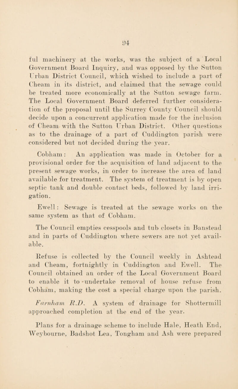 and were considered by a special committee during the year. It was proposed to buy land for sewage disposal works near North Camp Station (S.E. Railway). Public scavenging is undertaken three times a week in Hale Ward, scavenging by private subscription twice a week in part of Shottermill. Hr. Tanner urges that the consent of the Local Govern¬ ment Board should be given to a by-law compelling owners to provide enough land attached to all houses to permit of proper disposal of sewage thereon, instead of expensive drainage schemes. Godstone U.D. The following parts of the district are sewered : — Baldwin’s Hill : sewage treated at East Grinstead sewage works. Blechingley : sewage treated in the district by precipita¬ tion and broad irrigation. Dormans Park : sewage treated in small works by passage through septic tanks and bacterial filters. Godstone : sewage treated by septic tanks, filtration, and broad irrigation. (Godstone Station is a cesspool district). Lingfield : sewage treated by septic tanks and land irri¬ gation, clay, which gives a fairly satisfactory effluent. Limpsfield and Oxted: sewage treated by septic tanks, filtration and broad irrigation; more filter beds and more land are required. Provision for drainage and sewage treatment at Tandridge, Warlingham and Whyteleafe were under con¬ sideration during the year; this is urgently needed at Whyteleafe.