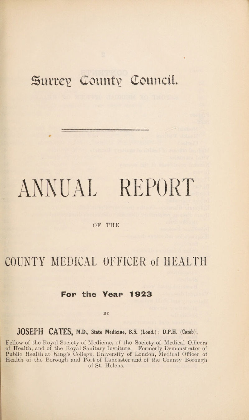 ANNUAL REPORT OF THE COUNTY MEDICAL OFFICER of HEALTH For5 the Year1 1923 BY JOSEPH CATES, m.d., State Medicine, B.S. (Load.) ; D.P.H. (Carafe). Fellow of the Royal Society of Medicine, of the Society of Medical Officers i of Health, and of the Royal Sanitary Institute. Formerly Demonstrator of Public Health at King’s College, University of London, Medical Officer of Health of the Borough and Port of Lancaster and of the County Borough of St. Helens.