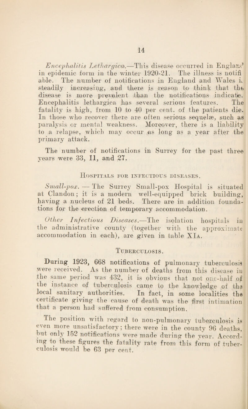 Encephalitis Lethargicas.—This disease occurred in England in epidemic form in the winter 1920-21. The illness is notifi able. The number of notifications in England and Wales h steadily increasing1, and there is reason to think that the disease is more prevalent than the notifications indicate. Encephalitis lethargica has several serious features. The fatality is high, from 10 to 40 per cent, of the patients die. In those who recover there are often serious sequelae, such as paralysis or mental weakness. Moreover, there is a liability to a relapse, which may occur as long as a year after the primary attack. The number of notifications in Surrey for the past three years were 33, 11, and 27. Hospitals for infectious diseases. Small-pox. — The Surrey Small-pox Hospital is situated at Clandon; it is a modern well-equipped brick building, having a nucleus of 21 beds. There are in addition founda¬ tions for the erection of temporary accommodation. Other Infectious Diseases.—The isolation hospitals in the administrative county (together with the approximate accommodation in each), are given in table XIa. Tuberculosis. During 1923, 668 notifications of pulmonary tuberculosis were received. As the number of deaths from this disease in the same period was 432, it is obvious that not one-half of the instance of tuberculosis came to the knowledge of the local sanitary authorities. In fact, in some localities the cei tificate giving* the cause of death was the first intimation that a person had suffered from consumption. The position with regard to non-pulmonary tuberculosis is < \en more unsatisf actory; there were in the county 96 deaths, but only 152 notifications were made during the year. Accord¬ ing to these figures the fatality rate from this form of tuber¬ culosis would be 63 per cent.