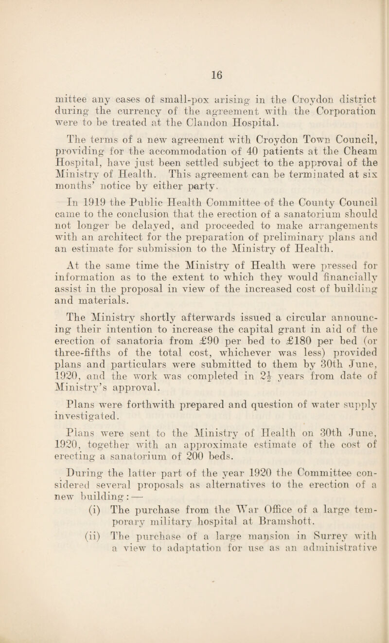 mittee any cases of small-pox arising in the Croydon district during the currency of the agreement with the Corporation were to be treated at the Clandon Hospital. The terms of a new agreement with Croydon Town Council, providing for the accommodation of 40 patients at the Cheam Hospital, have just been settled subject to the approval of the Ministry of Health. This agreement can be terminated at six months’ notice by either party. In 1919 the Public Health Committee of the County Council came to the conclusion that the erection of a sanatorium should not longer be delayed, and proceeded to make arrangements with an architect for the preparation of preliminary plans and an estimate for submission to the Ministry of Health. At the same time the Ministry of Health were pressed for information as to the extent to which they would financially assist in the proposal in view of the increased cost of building and materials. The Ministry shortly afterwards issued a circular announc¬ ing their intention to increase the capital grant in aid of the erection of sanatoria from £90 per bed to £180 per bed (or three-fifths of the total cost, whichever was less) provided plans and particulars were submitted to them by 30th June, 1920, end the work was completed in 2J years from date of Ministry’s approval. Plans were forthwith prepared and question of water supply investigated. Plans were sent to the Ministry of Health on 30th June, 1920, together with an approximate estimate of the cost of erecting a sanatorium of 200 beds. During* the latter part of the year 1920 the Committee con¬ sidered several proposals as alternatives to the erection of a new building: — (i) The purchase from the War Office of a large tem¬ porary military hospital at Bramshott. (ii) The purchase of a large mansion in Surrey with a view to adaptation for use as an administrative