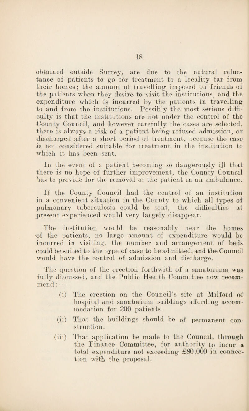 obtained outside Surrey, are due to tlie natural reluc¬ tance of patients to go for treatment to a locality far from their homes; the amount of travelling imposed on friends of the patients when they desire to visit the institutions, and the expenditure which is incurred by the patients in travelling to and from the institutions. Possibly the most serious diffi¬ culty is that the institutions are not under the control of the County Council, and however carefully the cases are selected, there is always a risk of a patient being refused admission, or discharged after a short period of treatment, because the case is not considered suitable for treatment in the institution to which it has been sent. In the event of a patient becoming so dangerously ill that there is no hope of further improvement, the County Council has to provide for the removal of the patient in an ambulance. If the County Council had the control of an institution in a convenient situation in the County to which all types of pulmonary tuberculosis could be sent, the difficulties at present experienced would very largely disappear. The institution would be reasonably near the homes of the patients, no large amount of expenditure wmuld be incurred in visiting, the number and arrangement of beds could be suited to the type of case to be admitted, and the Council would have the control of admission and discharge. The question of the erection forthwith of' a sanatorium was fully discussed, and the Public Health Committee now recom¬ mend : — (i) The erection on the Council’s site at Milford of hospital and sanatorium buildings affording accom¬ modation for 200 patients. (ii) That the buildings should be of permanent con¬ struction. (iii) That application be made to the Council, through the Finance Committee, for authority to incur a total expenditure not exceeding £80,000 in connec¬ tion with the proposal.