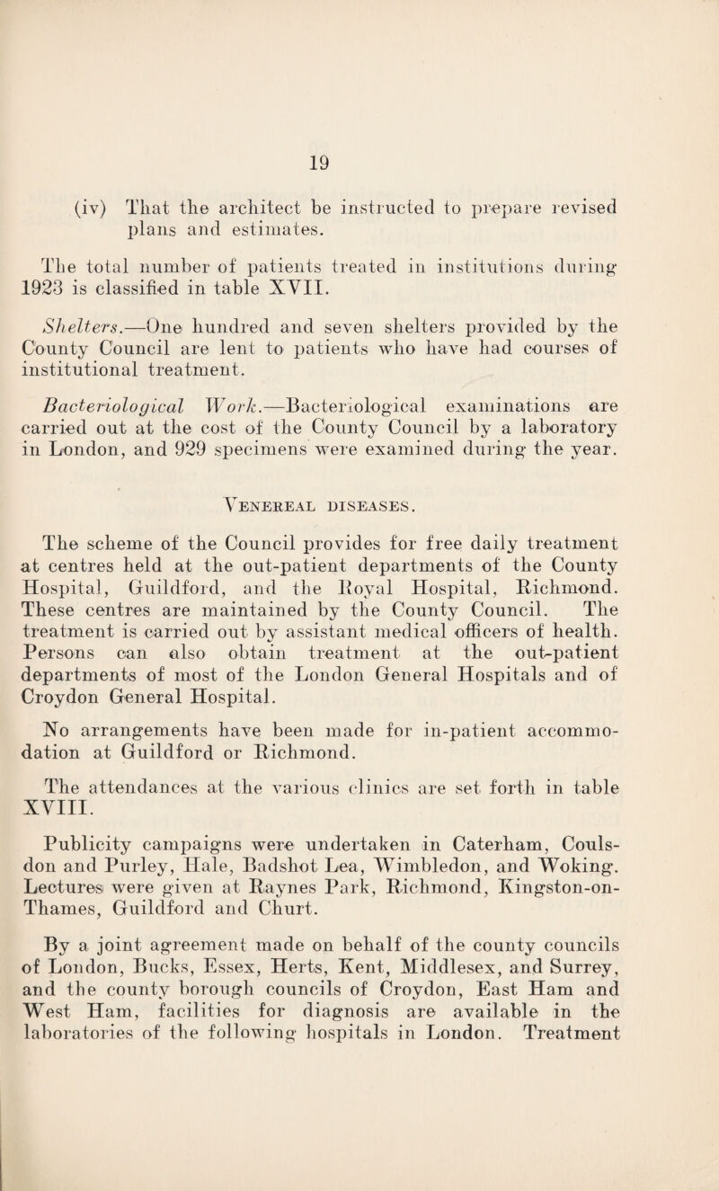 (iv) That the architect be instructed to prepare revised plans and estimates. The total number of patients treated in institutions during 1923 is classified in table XVII. Shelters.—One hundred and seven shelters provided by the County Council are lent to patients who have had courses of institutional treatment. Bacteriological Work.—Bacteriological examinations are carried out at the cost of the County Council by a laboratory in London, and 929 specimens were examined during the year. Venereal diseases. The scheme of the Council provides for free daily treatment at centres held at the out-patient departments of the County Hospital, Guildford, and the Royal Hospital, [Richmond. These centres are maintained by the County Council. The treatment is carried out by assistant medical officers of health. Persons can also obtain treatment at the out-patient departments of most of the London General Hospitals and of Croydon General Hospital. No arrangements have been made for in-patient accommo¬ dation at Guildford or Richmond. The attendances at the various clinics are set forth in table XVIII. Publicity campaigns were undertaken in Caterham, Couls- don and Purley, Hale, Badshot Lea, Wimbledon, and Woking. Lectures were given at Raynes Park, Richmond, Kingston-on- Thames, Guildford and Churt. By a joint agreement made on behalf of the county councils of London, Bucks, Essex, Herts, Kent, Middlesex, and Surrey, and the county borough councils of Croydon, East Ham and West Ham, facilities for diagnosis are available in the laboratories of the following hospitals in London. Treatment