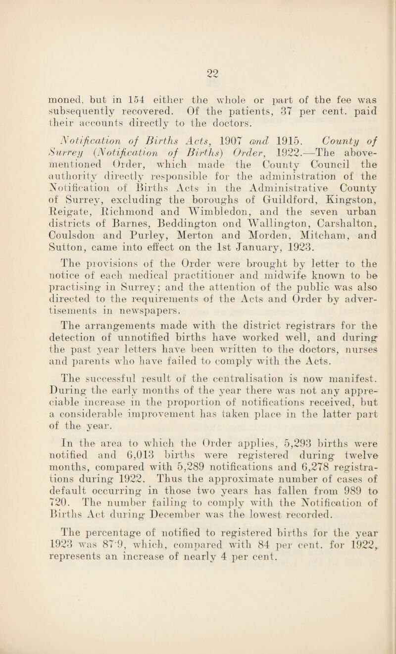 99 '•w moned, but in 154 either the whole or part of the fee was subsequently recovered. Of the patients, 37 per cent, paid their accounts directly to the doctors. Notification of Births Acts, 1907 and 1915. County of Surrey (Notification of Births) Order, 1922.—The above- mentioned Order, which made the County Council the authority directly responsible for the administration of the Notification of Births Acts in the Administrative County of Surrey, excluding the boroughs of Guildford, Kingston, Keigate, Kichmond and Wimbledon, and the seven urban districts of Barnes, Beddington ond Wallington, Carshalton, Coulsdon and Purley, Merton and Morden, Mitcham, and Sutton, came into effect on the 1st January, 1923. The provisions of the Order were brought by letter to the notice of each medical practitioner and midwife known to be practising in Surrey; and the attention of the public was also directed to the requirements of the Acts and Order by adver¬ tisements in newspapers. The arrangements made with the district registrars for the detection of unnotified births have worked well, and during the past year letters have been written to the doctors, nurses and parents who have failed to comply with the Acts. The successful result of the centralisation is now manifest. During the early months of the year there was not any appre¬ ciable increase in the proportion of notifications received, but a considerable improvement has taken place in the latter part of the year. In the area to which the Order applies, 5,293 births were notified and 6,013 births were registered during twelve months, compared with 5,289 notifications and 6,278 registra¬ tions during 1922. Thus the approximate number of cases of default occurring in those two years has fallen from 989 to 720. The number failing to comply with the Notification of Births Act during December was the lowest recorded. The percentage of notified to registered births for the year 1923 was 87'9, which, compared with 84 per cent, for 1922r