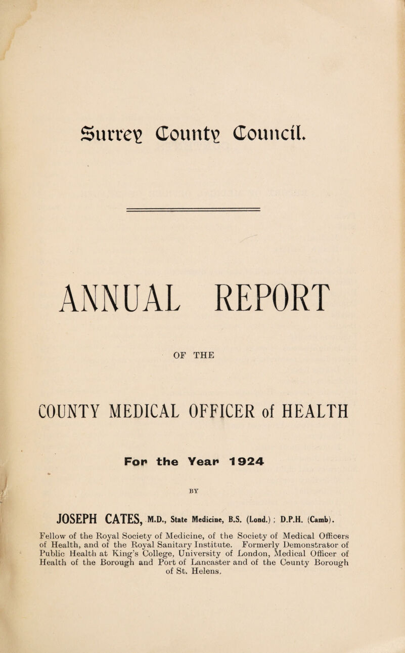 ANNUAL REPORT OF THE COUNTY MEDICAL OFFICER of HEALTH For the Year 1924 BY JOSEPH CATES, m.d„ State Medicine, B.S. (Lond.) ; D.P.H. (Camb). Fellow of the Royal Society of Medicine, of the Society of Medical Officers of Health, and of the Royal Sanitary Institute. Formerly Demonstrator of Public Health at King’s College, University of London, Medical Officer of Health of the Borough and Port of Lancaster and of the County Borough of St. Helens.